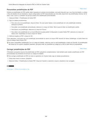 Para o início
Para o início
Guide (Manual de integração de arquivos PDF) no DVD do Creative Suite.
Personalizar predefinições de PDF
Embora as predefinições de PDF padrão sejam baseadas em práticas recomendadas, você pode descobrir que o seu fluxo de trabalho, ou talvez
o fluxo de trabalho da sua impressora, requer configurações de PDF especializadas que não estão disponíveis nas predefinições internas. Se for
esse o caso, você ou o prestador de serviços poderá criar predefinições personalizadas.
1. Selecione Editar > Predefinições de Adobe PDF.
2. Siga um destes procedimentos:
Para criar uma nova predefinição, clique em Novo. Se você quiser basear a nova predefinição em uma predefinição existente,
selecione-a primeiro.
Para editar uma predefinição personalizada, selecione-a e clique em Editar. Não é possível editar as predefinições padrão.
Para excluir uma predefinição, selecione-a e clique em 'Excluir'.
Para salvar uma predefinição em um local diferente da pasta padrão Configurações na pasta Adobe PDF, selecione-a e clique em
Salvar como. Especifique um local e clique em 'Salvar'.
3. Defina as opções do PDF e clique em OK.
Como alternativa, você pode criar uma predefinição personalizada ao salvar um arquivo PDF clicando em Salvar predefinição, na parte inferior da
caixa de diálogo Salvar Adobe PDF.
Se quiser compartilhar predefinições com um colega de trabalho, selecione uma ou mais predefinições e clique em Exportar. As predefinições
são salvas em um arquivo .joboptions separado, que pode então ser transferido ao colega por e-mail ou pela rede de computadores.
Carregar predefinições de PDF
O Illustrator acompanha arquivos de predefinições de PDF (.joboptions) complementares. Você também pode receber predefinições de PDF
personalizadas de prestadores de serviços ou colegas de trabalho.
Para carregar predefinições de PDF em todos os aplicativos do Creative Suite, siga um destes procedimentos:
Clique duas vezes no arquivo .joboptions.
Selecione Editar > Predefinições de Adobe PDF. Clique em Importar e selecione o arquivo .joboptions a ser carregado.
Avisos legais | Política de privacidade on-line
300
 