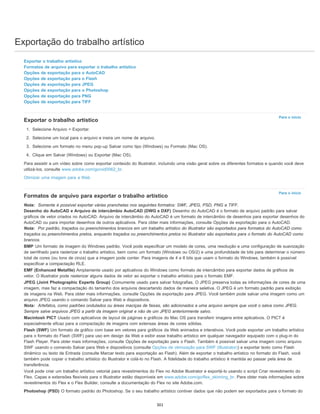 Exportação do trabalho artístico
Para o início
Para o início
Exportar o trabalho artístico
Formatos de arquivo para exportar o trabalho artístico
Opções de exportação para o AutoCAD
Opções de exportação para o Flash
Opções de exportação para JPEG
Opções de exportação para o Photoshop
Opções de exportação para PNG
Opções de exportação para TIFF
Exportar o trabalho artístico
1. Selecione Arquivo > Exportar.
2. Selecione um local para o arquivo e insira um nome de arquivo.
3. Selecione um formato no menu pop-up Salvar como tipo (Windows) ou Formato (Mac OS).
4. Clique em Salvar (Windows) ou Exportar (Mac OS).
Para assistir a um vídeo sobre como exportar conteúdo do Illustrator, incluindo uma visão geral sobre os diferentes formatos e quando você deve
utilizá-los, consulte www.adobe.com/go/vid0062_br.
Otimizar uma imagem para a Web
Formatos de arquivo para exportar o trabalho artístico
Nota: Somente é possível exportar várias pranchetas nos seguintes formatos: SWF, JPEG, PSD, PNG e TIFF.
Desenho do AutoCAD e Arquivo de intercâmbio AutoCAD (DWG e DXF) Desenho do AutoCAD é o formato de arquivo padrão para salvar
gráficos de vetor criados no AutoCAD. Arquivo de intercâmbio do AutoCAD é um formato de intercâmbio de desenhos para exportar desenhos do
AutoCAD ou para importar desenhos de outros aplicativos. Para obter mais informações, consulte Opções de exportação para o AutoCAD.
Nota: Por padrão, traçados ou preenchimentos brancos em um trabalho artístico do Illustrator são exportados para formatos do AutoCAD como
traçados ou preenchimentos pretos, enquanto traçados ou preenchimentos pretos no Illustrator são exportados para o formato do AutoCAD como
brancos.
BMP Um formato de imagem do Windows padrão. Você pode especificar um modelo de cores, uma resolução e uma configuração de suavização
de serrilhado para rasterizar o trabalho artístico, bem como um formato (Windows ou OS/2) e uma profundidade de bits para determinar o número
total de cores (ou tons de cinza) que a imagem pode conter. Para imagens de 4 e 8 bits que usam o formato do Windows, também é possível
especificar a compactação RLE.
EMF (Enhanced Metafile) Amplamente usado por aplicativos do Windows como formato de intercâmbio para exportar dados de gráficos de
vetor. O Illustrator pode rasterizar alguns dados de vetor ao exportar o trabalho artístico para o formato EMF.
JPEG (Joint Photographic Experts Group) Comumente usado para salvar fotografias. O JPEG preserva todas as informações de cores de uma
imagem, mas faz a compactação do tamanho dos arquivos descartando dados de maneira seletiva. O JPEG é um formato padrão para exibição
de imagens na Web. Para obter mais informações, consulte Opções de exportação para JPEG. Você também pode salvar uma imagem como um
arquivo JPEG usando o comando Salvar para Web e dispositivos.
Nota: Artefatos, como padrões ondulados ou áreas maciças de faixas, são adicionados a uma arquivo sempre que você o salva como JPEG.
Sempre salve arquivos JPEG a partir da imagem original e não de um JPEG anteriormente salvo.
Macintosh PICT Usado com aplicativos de layout de páginas e gráficos do Mac OS para transferir imagens entre aplicativos. O PICT é
especialmente eficaz para a compactação de imagens com extensas áreas de cores sólidas.
Flash (SWF) Um formato de gráfico com base em vetores para gráficos da Web animados e interativos. Você pode exportar um trabalho artístico
para o formato do Flash (SWF) para uso em design da Web e exibir esse trabalho artístico em qualquer navegador equipado com o plug-in do
Flash Player. Para obter mais informações, consulte Opções de exportação para o Flash. Também é possível salvar uma imagem como arquivo
SWF usando o comando Salvar para Web e dispositivos (consulte Opções de otimização para SWF (Illustrator)) e exportar texto como Flash
dinâmico ou texto de Entrada (consulte Marcar texto para exportação ao Flash). Além de exportar o trabalho artístico no formato do Flash, você
também pode copiar o trabalho artístico do Illustrator e colá-lo no Flash. A fidelidade do trabalho artístico é mantida ao passar pela área de
transferência.
Você pode criar um trabalho artístico vetorial para revestimentos do Flex no Adobe Illustrator e exportá-lo usando o script Criar revestimento do
Flex. Capas e extensões flexíveis para o Illustrator estão disponíveis em www.adobe.com/go/flex_skinning_br. Para obter mais informações sobre
revestimentos do Flex e o Flex Builder, consulte a documentação do Flex no site Adobe.com.
Photoshop (PSD) O formato padrão do Photoshop. Se o seu trabalho artístico contiver dados que não podem ser exportados para o formato do
301
 