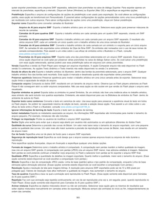quiser exportar pranchetas como arquivos SWF separados, selecione Usar pranchetas na caixa de diálogo Exportar. Para exportar apenas um
intervalo de pranchetas, especifique o intervalo. Clique em Salvar (Windows) ou Exportar (Mac OS) e especifique as seguintes opções:
Predefinição Especifica o arquivo de configurações de opções de predefinição a ser usado para exportação. Se você alterar as configurações
padrão, essa opção se transformará em Personalizado. É possível salvar configurações de opções personalizadas como uma nova predefinição a
ser reutilizada com outros arquivos. Para salvar configurações de opções como uma predefinição, clique em Salvar predefinição.
Exportar como Especifica como converter camadas do Illustrator:
Arquivo do AI para arquivo SWF Exporta o trabalho artístico para um único quadro. Selecione essa opção para preservar máscaras de
recorte de camadas.
Camadas do AI para quadros SWF Exporta o trabalho artístico em cada camada para um quadro SWF separado, criando um SWF
animado.
Camadas do AI para arquivos SWF Exporta o trabalho artístico em cada camada para um arquivo SWF separado. O resultado são
vários arquivos SWF, cada um contendo um único quadro com o trabalho artístico de uma única camada do Illustrator.
Camadas do AI para símbolos SWF Converte o trabalho artístico de cada camada em um símbolo e o exporta para um único arquivo
SWF. As camadas AI são exportadas como símbolos de Clipe de filme SWF. Os símbolos são nomeados com o uso de seus nomes de
camada correspondentes. Para assistir a um vídeo sobre o uso eficaz de símbolos entre o Illustrator e o Flash, consulte
www.adobe.com/go/vid0198_br.
Pranchetas do AI para arquivos SWF Exporta cada uma das pranchetas selecionadas em um arquivo SWF separado. Essa será a
única opção disponível se você optar por preservar várias pranchetas na caixa de diálogo Salvar como. Se você salvar uma predefinição
com essa opção selecionada, apenas poderá usar essa predefinição salva em arquivos com várias pranchetas.
Versão Especifica a versão do Flash Player para navegar por arquivos importados. A opção Compactar arquivo não está disponível no Flash
versão 5 e anteriores. As opções Texto dinâmico e Texto inserido não estão disponíveis na versão 3 e anteriores.
Escala de altura da arte Exporta o trabalho artístico do Illustrator, dentro das bordas da prancheta selecionada, para o arquivo SWF. Qualquer
trabalho artístico fora das bordas será recortado. Esta opção é marcada e desativada quando são exportadas várias pranchetas.
Preservar aparência Selecione Preservar aparência para nivelar o trabalho artístico em uma única camada antes de exportar. Selecionar essa
opção limita a capacidade de edição do arquivo.
Compactar arquivo Compacta os dados SWF, resultando em um tamanho de arquivo menor. Observe que os Flash players anteriores ao Flash
Player 6 não conseguem abrir ou exibir arquivos compactados. Não use essa opção se não souber em que versão do Flash player o arquivo será
visualizado.
Exportar símbolos no painel Exporta todos os símbolos no painel Símbolos. Se um símbolo não tiver uma instância ativa no trabalho artístico,
esse símbolo não será incluído nos quadros exportados. Entretanto, ele estará disponível para uso na Biblioteca de símbolos do Flash. dentro do
ambiente de autoria do Flash.
Exportar texto como contornos Converte o texto em caminhos de vetor. Use essa opção para preservar a aparência visual do texto em todos
os Flash players. Se preferir ter capacidade máxima de edição de texto, cancele a seleção dessa opção. Para assistir a um vídeo sobre o uso
eficaz do texto entre o Flash e o Illustrator, consulte www.adobe.com/go/vid0199_br.
Ignorar informações de kerning do texto Exporta o texto sem os valores de kerning.
Incluir metadados Exporta os metadados associados ao arquivo. As informações XMP exportadas são minimizadas para manter o tamanho do
arquivo pequeno. Por exemplo, miniaturas não são incluídas.
Proteger na importação Proíbe os usuários de modificar o arquivo SWF exportado.
Senha Digite uma senha para evitar que o arquivo seja aberto por usuários não autorizados ou em aplicativos diferentes do Adobe Flash.
Qualidade da curva Determina a precisão das curvas de Bézier. Um valor mais baixo reduz o tamanho do arquivo exportado, com uma pequena
perda na qualidade das curvas. Um valor mais alto maior aumenta a precisão da reprodução das curvas de Bézier, mas resulta em um tamanho
de arquivo maior.
Cor de fundo Especifica uma cor de plano de fundo para o arquivo SWF exportado.
Segurança de reprodução local Especifica se você deseja que o arquivo acesse apenas arquivos locais ou arquivos de rede durante a
reprodução.
Para especificar opções Avançadas, clique em Avançado e especifique qualquer uma destas opções:
Formato de imagem Determina como o trabalho artístico é compactado. A compactação sem perdas mantém a melhor qualidade da imagem,
mas cria um arquivo SWF grande. A compactação com perdas (JPEG) cria um arquivo SWF menor, mas adiciona artefatos à imagem. Selecione
Sem perdas se você pretende continuar a trabalhar no(s) arquivo(s) no Flash e selecione Com perdas se for exportar o arquivo SWF final.
Qualidade JPEG Especifica a quantidade de detalhes na imagem exportada. Quanto melhor a qualidade, maior será o tamanho do arquivo. (Essa
opção somente estará disponível se você escolher a compactação Com perdas.)
Método Especifica o tipo de compactação JPEG usada. Linha de base (padrão) aplica o tipo padrão de compactação, enquanto Linha de base
otimizada aplica otimização adicional. (Essas opções somente estarão disponíveis se você escolher a compactação Com perdas.)
Resolução Ajusta a resolução da tela para imagens bitmap. A resolução para arquivos SWF exportados pode ser de 72 a 600 pixels por
polegada (ppi). Valores de resolução mais altos melhoram a qualidade da imagem, mas aumentam o tamanho do arquivo.
Taxa de quadros Especifica a taxa na qual a animação será reproduzida no Flash Player. (Essa opção somente está disponível para Camadas
do Al para quadros SWF.)
Repetição Faz com que animação seja repetida continuamente, em vez de ser reproduzida uma vez e, em seguida, parar, quando reproduzida no
Flash Player. (Essa opção somente está disponível para Camadas do Al para quadros SWF.)
Animar misturas Especifica se objetos misturados devem ou não ser animados. Selecionar essa opção gera os mesmos de resultados que
soltar objetos misturados manualmente em camadas antes da exportação. Misturas sempre são animadas do início ao fim, independentemente da
ordem das camadas.
303
 