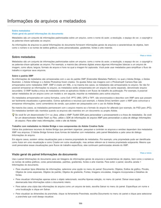 Informações de arquivos e metadados
Para o início
Para o início
Sobre metadados
Visão geral do painel Informações do documento
Metadados são um conjunto de informações padronizadas sobre um arquivo, como o nome do autor, a resolução, o espaço de cor, o copyright e
as palavras-chave aplicadas ao arquivo.
As informações de arquivos no painel Informações do documento fornecem informações gerais de arquivos e características de objetos, bem
como o número e os nomes de estilos gráficos, cores personalizadas, gradientes, fontes e arte inserida.
Sobre metadados
Metadados são um conjunto de informações padronizadas sobre um arquivo, como o nome do autor, a resolução, o espaço de cor, o copyright e
as palavras-chave aplicadas ao arquivo. Por exemplo, a maioria das câmeras digitais anexa algumas informações básicas a um arquivo de
imagem, como altura, largura, formato de arquivo e hora na qual a imagem foi capturada. Você pode usar metadados para simplificar o fluxo de
trabalho e organizar seus arquivos.
Sobre o padrão XMP
As informações de metadados são armazenadas com o uso do padrão XMP (Extensible Metadata Platform), no qual o Adobe Bridge, o Adobe
Illustrator, o Adobe InDesign e o Adobe Photoshop foram criados. Os ajustes feitos nas imagens com o Photoshop® Camera Raw são
armazenados como metadados XMP. XMP é criado em XML, e na maioria dos casos, os metadados são armazenados no arquivo. Se não for
possível armazenar as informações no arquivo, os metadados serão armazenados em um arquivo de cache separado, denominado arquivo
secundário. O XMP facilita a troca de metadados entre os aplicativos Adobe e em fluxos de trabalho de publicação. Por exemplo, é possível
salvar metadados de um arquivo como um modelo e, em seguida, importar os metadados para outros arquivos.
Os metadados armazenados em outros formatos, como Exif, IPTC (IIM), GPS e TIFF, são sincronizados e descritos com XMP para que possam
ser facilmente visualizados e gerenciados. Outros aplicativos e recursos (por exemplo, o Adobe Drive) também usam o XMP para comunicar e
armazenar informações, como comentários de versão, que podem ser pesquisados com o uso do Adobe Bridge.
Na maioria dos casos, os metadados permanecem com o arquivo mesmo se o formato do arquivo for allterado (por exemplo, de PSD para JPG).
Os metadados também são mantidos quando os arquivos são inseridos em um documento ou projeto Adobe.
Se você for um desenvolvedor C++ ou Java, utilize o XMP Toolkit SDK para personalizar o processamento e a troca de metadados. Se você
for um desenvolvedor Adobe Flash ou Flex, utilize o SDK de Informações do arquivo XMP para personalizar a caixa de diálogo Informações
do arquivo. Para obter mais informações, visite o site da Adobe.
Trabalho com metadados no Adobe Bridge e nos componentes do Adobe Creative Suite
Vários dos poderosos recursos do Adobe Bridge que permitem organizar, pesquisar e controlar os arquivos e versões dependem dos metadados
XMP nos arquivos. O Adobe Bridge fornece duas formas de trabalhar com metadados: pelo painel Metadados e pela caixa de diálogo
Informações do arquivo.
Em alguns casos, existem várias visualizações para a mesma propriedade de metadados. Por exemplo, uma propriedade pode ser identificada
como Autor em uma visualização e como Criador em outra visualização, mas ambas referem-se à mesma propriedade subjacente. Mesmo que
você personalize essas visualizações para fluxos de trabalho específicos, elas continuam padronizadas através do XMP.
Visão geral do painel Informações do documento
Use o painel Informações do documento para ver listagens de informações gerais de arquivos e características de objetos, bem como o número e
os nomes de estilos gráficos, cores personalizadas, padrões, gradientes, fontes e arte inserida. Para exibir o painel, escolha Janela >
Informações do documento.
Para visualizar tipos diferentes de informações, selecione uma opção no menu do painel: Documento, Objetos, Estilos de gráfico, Pincéis,
Objetos de cores especiais, Objetos de padrão, Objetos de gradiente, Fontes, Imagens vinculadas, Imagens incorporadas e Detalhes de
fontes.
Para visualizar informações apenas sobre o objeto selecionado, escolha Apenas seleção, no menu do painel. Deixar essa opção
desmarcada lista informações sobre o documento inteiro.
Para salvar uma cópia das informações do arquivo como um arquivo de texto, escolha Salvar no menu do painel. Especifique um nome e
uma localização e clique em Salvar.
Para visualizar as dimensões da prancheta, clique na ferramenta Prancheta, escolha Documento no menu do painel e clique para selecionar
a prancheta que você deseja visualizar.
306
 