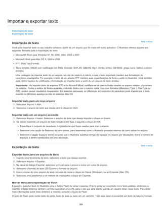 Importar e exportar texto
Para o início
Para o início
Importação de texto
Exportação de texto
Importação de texto
Você pode importar texto no seu trabalho artístico a partir de um arquivo que foi criado em outro aplicativo. O Illustrator oferece suporte aos
seguintes formatos para a importação de texto:
Microsoft® Word para Windows 97, 98, 2000, 2002, 2003 e 2007
Microsoft Word para Mac OS X, 2004 e 2008
RTF (Rich Text Format)
Texto simples (ASCII) com codificação em ANSI, Unicode, Shift JIS, GB2312, Big 5 chinês, cirílico, GB18030, grego, turco, báltico e centro-
europeu
Uma vantagem de importar texto de um arquivo, em vez de copiá-lo e colá-lo, é que o texto importado mantém sua formatação de
caracteres e parágrafos. Por exemplo, o texto de um arquivo RTF mantém suas especificações de fonte e estilo no Illustrator. Você também
pode definir opções de codificação e formatação ao importar texto a partir de um arquivo de texto simples.
Importante: Ao importar texto de arquivos RTF e do Microsoft Word, certifique-se de que as fontes usadas no arquivo estejam disponíveis
no sistema. Fontes e estilos de fontes ausentes, incluindo fontes com o mesmo nome, mas com formatos diferentes (Type 1, TrueType ou
CID), podem causar resultados inesperados. Em sistemas japoneses, as diferenças em conjuntos de caracteres pode impedir que o texto
inserido no Windows apareça na tela de sistemas Mac OS.
Importar texto para um novo arquivo
1. Selecione Arquivo > Abrir.
2. Selecione o arquivo de texto que deseja abrir e clique em Abrir.
Importar texto em um arquivo existente
1. Selecione Arquivo > Inserir. Selecione o arquivo de texto que deseja importar e clique em Inserir.
2. Se estiver inserindo um arquivo de texto simples (.txt), faça o seguinte e clique em OK:
Especifique o conjunto de caracteres e a plataforma que foram usados para criar o arquivo.
Selecione uma opção de Retornos de carro extras, para determinar como o Illustrator processa retornos de carro extras no arquivo.
Selecione a opção Espaços extras se quiser que o Illustrator substitua strings de espaços no arquivo por tabulações. Insira o número de
espaços a serem substituídos por uma tabulação.
Exportação de texto
Exportar texto para um arquivo de texto
1. Usando uma ferramenta de texto, selecione o texto que deseja exportar.
2. Selecione Arquivo > Exportar.
3. Na caixa de diálogo Exportar, selecione um local para o arquivo e insira um nome de arquivo.
4. Selecione o formato de texto (TXT) como o formato de arquivo.
5. Insira o nome do novo arquivo de texto na caixa de nome e clique em Salvar (Windows), ou em Exportar (Mac OS).
6. Selecione uma plataforma e um método de criptografia e clique em Exportar.
Marcar texto para exportação ao Flash
É possível exportar texto do Illustrator para o Adobe Flash de várias maneiras. O texto pode ser exportado como texto estático, dinâmico ou
inserido. O texto dinâmico também permite especificar uma URL para o site que será aberto quando um usuário clicar nesse texto. Para obter
mais informações sobre texto dinâmico e inserido, consulte a Ajuda do Flash.
O texto do Flash pode conter texto de ponto, texto de área ou texto em um caminho. Todo esse texto é convertido em texto de área no formato
309
 