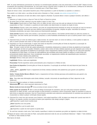 SWF. As caixas delimitadoras permanecem as mesmas e as transformações aplicadas a elas são preservadas no formato SWF. Objetos de texto
encadeados são exportados individualmente. Se você quiser marcar e exportar todos os objetos de um encadeamento, certifique-se de selecionar
e marcar cada um deles. O texto com estouro é importado para o Flash Player intacto.
Depois de marcar o texto, você poderá importá-lo para o Flash exportando-o a partir do Illustrator ou copiando-o e colando-o.
Para assistir a um vídeo sobre o uso eficaz de texto entre o Illustrator e o Flash, consulte www.adobe.com/go/vid0199_br.
Nota: Marcar ou desmarcar um texto não altera o texto original no Illustrator. É possível alterar a marca a qualquer momento, sem alterar o
original.
1. Selecione um objeto de texto e clique em Texto do Flash no Painel de controle.
2. No painel Texto do Flash, selecione uma das opções a seguir no menu Tipo:
Texto estático Exporta texto ao Flash Player como um objeto de texto comum que não pode ser alterado de forma dinâmica ou
programática no Flash. O conteúdo e a aparência do texto estático são determinados na ocasião da criação do texto.
Texto dinâmico Exporta o texto como dinâmico, que pode ser programaticamente atualizado em tempo de execução por meio de marcas e
comandos Actionscript. Você pode usar texto dinâmico para pontuações de esportes, cotações de ações, manchetes de notícias e
finalidades semelhantes nas quais o texto precisa ser dinamicamente atualizado.
Texto inserido Exporta o texto como inserido, o que equivale ao texto dinâmico, mas também permite edição por parte dos usuários no
Flash Player. Use texto inserido para formulários, pesquisas ou outras finalidades semelhantes em que os usuários possam inserir ou editar
o texto.
3. (Opcional) Insira um nome de instância para o objeto de texto. Se você não inserir um nome de instância, o nome padrão do objeto de
texto no painel Camadas será usado no Flash para manipular esse objeto.
4. Especifique um Tipo de renderização. A opção Usar fontes de dispositivo converte glifos em fontes de dispositivo (a suavização de
serrilhado não está disponível para fontes de dispositivo).
Nota: Em geral, nomes de fonte são usados textualmente e transferidos diretamente ao sistema de fontes da plataforma de reprodução
para a localização da fonte em questão. Entretanto, existem vários nomes de fontes indiretas especiais que são mapeados para nomes de
fontes diferentes, dependendo da plataforma de reprodução. Esses mapeamentos indiretos possuem código fixo em cada porta específica
de plataforma do Flash Player, e as fontes de cada plataforma são escolhidas entre fontes padrão do sistema ou outras fontes que
provavelmente estarão disponíveis. Como consideração secundária, os mapeamentos indiretos são especificados para maximizar a
similaridade de fontes indiretas entre plataformas.
Animação Otimiza o texto para saída em uma animação.
Legibilidade Otimiza o texto para legibilidade.
Personalizar Permite especificar valores personalizados para a Espessura e a Nitidez do texto.
Usar fontes de dispositivo Converte glifos em fontes de dispositivo. A suavização de serrilhado não está disponível para fontes de
dispositivo.
_sans, _serif e _typewriter Fazem o mapeamento de fontes indiretas ocidentais entre plataformas para garantir uma aparência
semelhante.
Gothic, Tohaba (Gothic Mono) e Mincho Fazem o mapeamento de fontes indiretas japonesas entre plataformas para garantir uma
aparência semelhante.
Nota: Para obter mais informações sobre fontes indiretas, consulte o documento de especificações do Flash, disponível no site
Adobe.com.
5. (Opcional) Selecione qualquer um destes procedimentos:
Selecionável Torna o texto exportado selecionável no Flash.
Mostrar borda em torno do texto Torna as bordas do texto visíveis no Flash.
Editar opções de caracteres Abre a caixa de diálogo Incorporação de caracteres, para que você possa incorporar caracteres
específicos no objeto de texto. Você pode escolher na lista fornecida os caracteres a serem incorporados, digitar os caracteres na caixa de
texto Inclua os seguintes caracteres, clicar em Preenchimento automático para selecionar automaticamente os caracteres que precisam ser
incorporados ou realizar qualquer combinação dessas opções.
6. (Opcional) Se o texto tiver sido marcado como Dinâmico, você poderá especificar a URL da página que deseja abrir quando esse texto for
clicado e, em seguida, escolher uma janela de destino para especificar onde deseja carregar a página:
_self Especifica o quadro atual na janela atual.
_blank Especifica uma nova janela.
_parent Especifica o pai do quadro atual.
_top Especifica o quadro de nível superior na janela atual.
7. Se você tiver marcado o texto como Texto inserido, especifique o máximo de caracteres que podem ser digitados no objeto de texto.
Depois de marcar o texto como texto do Flash, você poderá selecioná-lo todo de uma vez escolhendo Selecionar > Objeto > Texto dinâmico
do Flash ou Texto inserido do Flash.
Mais tópicos da Ajuda
310
 