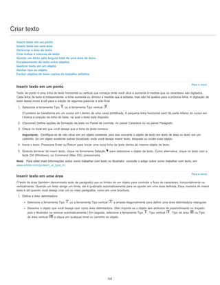 Criar texto
Para o início
Para o início
Inserir texto em um ponto
Inserir texto em uma área
Gerenciar a área de texto
Criar linhas e colunas de texto
Ajustar um título pela largura total de uma área de texto
Encadeamento de texto entre objetos
Quebrar texto em um objeto
Alinhar tipo ao objeto
Excluir objetos de texto vazios do trabalho artístico
Inserir texto em um ponto
Texto de ponto é uma linha de texto horizontal ou vertical que começa onde você clica e aumenta à medida que os caracteres são digitados.
Cada linha de texto é independente: a linha aumenta ou diminui à medida que é editada, mas não há quebra para a próxima linha. A digitação de
texto desse modo é útil para a adição de algumas palavras à arte-final.
1. Selecione a ferramenta Tipo ou a ferramenta Tipo vertical .
O ponteiro se transforma em um cursor em I dentro de uma caixa pontilhada. A pequena linha horizontal pero da parte inferior do cursor em
I marca a posição da linha de base, na qual o texto está disposto.
2. (Opcional) Defina opções de formação de texto no Painel de controle, no painel Caractere ou no painel Parágrafo.
3. Clique no local em que você deseja que a linha de texto comece.
Importante: Certifique-se de não clicar em um objeto existente, pois isso converte o objeto de texto em texto de área ou texto em um
caminho. Se um objeto existente estiver localizado onde você deseja inserir texto, bloqueie ou oculte esse objeto.
4. Insira o texto. Pressione Enter ou Return para iniciar uma nova linha de texto dentro do mesmo objeto de texto.
5. Quando terminar de inserir texto, clique na ferramenta Seleção para selecionar o objeto de texto. Como alternativa, clique no texto com a
tecla Ctrl (Windows), ou Command (Mac OS), pressionada.
Nota: Para obter mais informações sobre como trabalhar com texto no Illustrator, consulte o artigo sobre como trabalhar com texto, em
www.adobe.com/go/learn_ai_type_br.
Inserir texto em uma área
O texto de área (também denominado texto de parágrafo) usa os limites de um objeto para controlar o fluxo de caracteres, horizontalmente ou
verticalmente. Quando um texto atinge um limite, ele é quebrado automaticamente para se ajustar em uma área definida. Essa maneira de inserir
texto é útil quando você deseja criar um ou mais parágrafos, como em uma brochura.
1. Defina a área delimitadora:
Selecione a ferramenta Tipo ou a ferramenta Tipo vertical e arraste diagonalmente para definir uma área delimitadora retangular.
Desenhe o objeto que você deseja usar como área delimitadora. (Não importa se o objeto tem atributos de preenchimento ou traçado,
pois o Illustrator os remove automaticamente.) Em seguida, selecione a ferramenta Tipo , Tipo vertical , Tipo de área ou Tipo
de área vertical e clique em qualquer local no caminho do objeto.
312
 