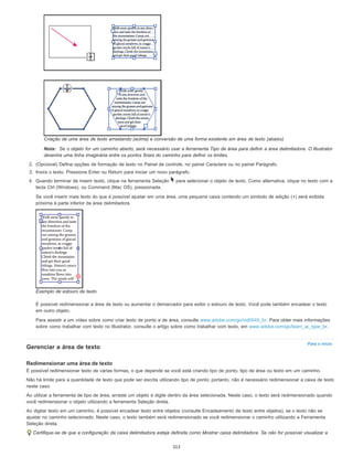 Para o início
Criação de uma área de texto arrastando (acima) e conversão de uma forma existente em área de texto (abaixo)
Nota: Se o objeto for um caminho aberto, será necessário usar a ferramenta Tipo de área para definir a área delimitadora. O Illustrator
desenha uma linha imaginária entre os pontos finais do caminho para definir os limites.
2. (Opcional) Defina opções de formação de texto no Painel de controle, no painel Caractere ou no painel Parágrafo.
3. Insira o texto. Pressione Enter ou Return para iniciar um novo parágrafo.
4. Quando terminar de inserir texto, clique na ferramenta Seleção para selecionar o objeto de texto. Como alternativa, clique no texto com a
tecla Ctrl (Windows), ou Command (Mac OS), pressionada.
Se você inserir mais texto do que é possível ajustar em uma área, uma pequena caixa contendo um símbolo de adição (+) será exibida
próxima à parte inferior da área delimitadora.
Exemplo de estouro de texto
É possível redimensionar a área de texto ou aumentar o demarcador para exibir o estouro de texto. Você pode também encadear o texto
em outro objeto.
Para assistir a um vídeo sobre como criar texto de ponto e de área, consulte www.adobe.com/go/vid0045_br. Para obter mais informações
sobre como trabalhar com texto no Illustrator, consulte o artigo sobre como trabalhar com texto, em www.adobe.com/go/learn_ai_type_br.
Gerenciar a área de texto
Redimensionar uma área de texto
É possível redimensionar texto de várias formas, o que depende se você está criando tipo de ponto, tipo de área ou texto em um caminho.
Não há limite para a quantidade de texto que pode ser escrita utilizando tipo de ponto; portanto, não é necessário redimensionar a caixa de texto
neste caso.
Ao utilizar a ferramenta de tipo de área, arraste um objeto e digite dentro da área selecionada. Neste caso, o texto será redimensionado quando
você redimensionar o objeto utilizando a ferramenta Seleção direta.
Ao digitar texto em um caminho, é possível encadear texto entre objetos (consulte Encadeamento de texto entre objetos), se o texto não se
ajustar no caminho selecionado. Neste caso, o texto também será redimensionado se você redimensionar o caminho utilizando a Ferramenta
Seleção direta.
Certifique-se de que a configuração da caixa delimitadora esteja definida como Mostrar caixa delimitadora. Se não for possível visualizar a
313
 