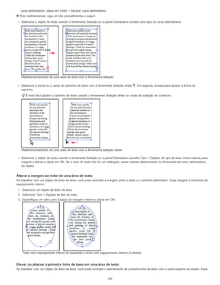 caixa delimitadora, clique em Exibir > Mostrar caixa delimitadora.
Para redimensionar, siga um dos procedimentos a seguir:
Selecione o objeto de texto usando a ferramenta Seleção ou o painel Camadas e arraste uma alça na caixa delimitadora.
Redimensionamento de uma área de texto com a ferramenta Seleção
Selecione a borda ou o canto do caminho de texto com a ferramenta Seleção direta . Em seguida, arraste para ajustar a forma do
caminho.
É mais fácil ajustar o caminho de texto usando a ferramenta Seleção direta no modo de exibição de Contorno.
Redimensionamento de uma área de texto com a ferramenta Seleção direta
Selecione o objeto de texto usando a ferramenta Seleção ou o painel Camadas e escolha Tipo > Opções de tipo de área. Insira valores para
Largura e Altura e clique em OK. Se a área do texto não for um retângulo, esses valores determinarão as dimensões da caixa delimitadora
do objeto.
Alterar a margem ao redor de uma área de texto
Ao trabalhar com um objeto de texto de área, você pode controlar a margem entre o texto e o caminho delimitador. Essa margem é chamada de
espaçamento interno.
1. Selecione um objeto de texto de área.
2. Selecione Tipo > Opções de tipo de área.
3. Especifique um valor para Espaço de margem interna e clique em OK.
Texto sem espaçamento interno (à esquerda) e texto com espaçamento interno (à direita)
Elevar ou abaixar a primeira linha de base em uma área de texto
Ao trabalhar com um objeto de texto de área, você pode controlar o alinhamento da primeira linha de texto com a parte superior do objeto. Esse
314
 