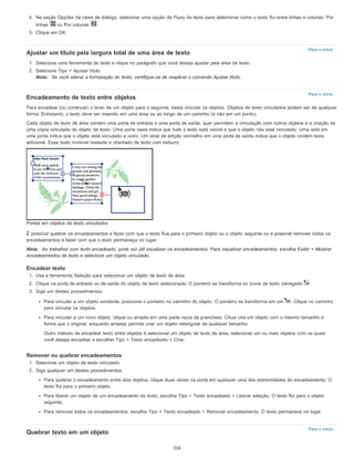 Para o início
Para o início
Para o início
4. Na seção Opções da caixa de diálogo, selecione uma opção de Fluxo de texto para determinar como o texto flui entre linhas e colunas: Por
linhas ou Por colunas .
5. Clique em OK.
Ajustar um título pela largura total de uma área de texto
1. Selecione uma ferramenta de texto e clique no parágrafo que você deseja ajustar pela área de texto.
2. Selecione Tipo > Ajustar título.
Nota: Se você alterar a formatação do texto, certifique-se de reaplicar o comando Ajustar título.
Encadeamento de texto entre objetos
Para encadear (ou continuar) o texto de um objeto para o seguinte, basta vincular os objetos. Objetos de texto vinculados podem ser de qualquer
forma. Entretanto, o texto deve ser inserido em uma área ou ao longo de um caminho (e não em um ponto).
Cada objeto de texto de área contém uma porta de entrada e uma porta de saída, quer permitem a vinculação com outros objetos e a criação de
uma cópia vinculada do objeto de texto. Uma porta vazia indica que todo o texto está visível e que o objeto não está vinculado. Uma seta em
uma porta indica que o objeto está vinculado a outro. Um sinal de adição vermelho em uma porta de saída indica que o objeto contém texto
adicional. Esse texto invisível restante é chamado de texto com estouro.
Portas em objetos de texto vinculados
É possível quebrar os encadeamentos e fazer com que o texto flua para o primeiro objeto ou o objeto seguinte ou é possível remover todos os
encadeamentos e fazer com que o texto permaneça no lugar.
Nota: Ao trabalhar com texto encadeado, pode ser útil visualizar os encadeamentos. Para visualizar encadeamentos, escolha Exibir > Mostrar
encadeamentos de texto e selecione um objeto vinculado.
Encadear texto
1. Use a ferramenta Seleção para selecionar um objeto de texto de área.
2. Clique na porta de entrada ou de saída do objeto de texto selecionado. O ponteiro se transforma no ícone de texto carregado .
3. Siga um destes procedimentos:
Para vincular a um objeto existente, posicione o ponteiro no caminho do objeto. O ponteiro se transforma em um . Clique no caminho
para vincular os objetos.
Para vincular a um novo objeto, clique ou arraste em uma parte vazia da prancheta. Clicar cria um objeto com o mesmo tamanho e
forma que o original, enquanto arrastar permite criar um objeto retangular de qualquer tamanho.
Outro método de encadear texto entre objetos é selecionar um objeto de texto de área, selecionar um ou mais objetos com os quais
você deseja encadear e escolher Tipo > Texto encadeado > Criar.
Remover ou quebrar encadeamentos
1. Selecione um objeto de texto vinculado.
2. Siga qualquer um destes procedimentos:
Para quebrar o encadeamento entre dois objetos, clique duas vezes na porta em qualquer uma das extremidades do encadeamento. O
texto flui para o primeiro objeto.
Para liberar um objeto de um encadeamento de texto, escolha Tipo > Texto encadeado > Liberar seleção. O texto flui para o objeto
seguinte.
Para remover todos os encadeamentos, escolha Tipo > Texto encadeado > Remover encadeamento. O texto permanece no lugar.
Quebrar texto em um objeto
316
 