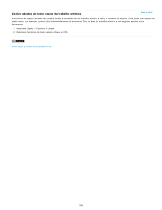 Para o início
Excluir objetos de texto vazios do trabalho artístico
A exclusão de objetos de texto não usados facilita a impressão de um trabalho artístico e reduz o tamanho do arquivo. Você pode criar objetos de
texto vazios, por exemplo, quando clica inadvertidamente na ferramenta Tipo na área do trabalho artístico e, em seguida, escolhe outra
ferramenta.
1. Selecione Objeto > Caminho > Limpar.
2. Selecione Caminhos de texto vazios e clique em OK.
Avisos legais | Política de privacidade on-line
318
 