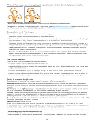 Para o início
A ferramenta Pincel irregular usa as mesmas opções padrão de pincel dos pincéis caligráficos. (Consulte Opções de pincel caligráfico.)
Caminho criado com um Pincel caligráfico (esquerda); caminho criado com a ferramenta Pincel irregular (direita)
Para assistir a um vídeo sobre como utilizar a ferramenta Pincel irregular, visite www.adobe.com/go/lrvid4018_ai. Para ver um exemplo de como
usar o Pincel irregular para criar um desenho complexo, consulte www.adobe.com/go/learn_ai_tutorials_blob_brush_br.
Diretrizes da ferramenta Pincel irregular
Ao usar a ferramenta Pincel irregular, sempre considere as instruções a seguir:
Para mesclar caminhos, eles devem ser adjacentes na ordem de empilhamento.
A ferramenta Pincel irregular cria caminhos com um preenchimento e sem traçado. Se você deseja que os seus caminhos do Pincel irregular
sejam mesclados à sua arte já existente, a arte deve ter a mesma cor de preenchimento e não deve ter traçado.
Ao desenhar caminhos com a ferramenta Pincel irregular, novos caminhos se mesclarão com o caminho correspondente encontrado. Se o
novo caminho toca em mais de um caminho correspondente no mesmo grupo ou camada, todos os caminhos de interseção são mesclados.
Para aplicar atributos de pintura (como efeitos ou transparência) à ferramenta Pincel irregular, selecione o pincel e defina os atributos no
painel Aparências antes de começar a desenhar.
É possível usar a ferramenta Pincel irregular para mesclar os caminhos criados por outras ferramentas. A arte já existente não deve ter
traçado. Configure a ferramenta Pincel irregular para que ela tenha a mesma cor de preenchimento e desenhe um novo caminho que faça
interseção com todos os caminhos com os quais você deseja mesclar.
Criar caminhos mesclados
Lembre-se de que caminhos com traçados não podem ser mesclados.
1. Selecione o caminho no qual você deseja mesclar um caminho novo.
2. No painel Aparências, desmarque Nova arte tem aparência básica. Quando essa opção é desmarcada, a ferramenta Pincel irregular usa os
atributos da arte selecionada.
3. Selecione a ferramenta Pincel irregular e certifique-se de que ela esteja usando as mesmas aparências da arte selecionada.
4. Desenhe caminhos que fazem interseção com a arte. Se os caminhos não se mesclarem, marque para ter certeza de que os atributos da
ferramenta Pincel irregular correspondem exatamente aos atributos do caminho existente e de que eles não estão usando traçado.
Opções da ferramenta Pincel irregular
Clique duas vezes na ferramenta Pincel irregular, no painel Ferramentas, e defina as seguintes opções:
Manter selecionado Especifica que quando você desenhar um caminho mesclado, todos os caminhos serão selecionados e permanecerão
selecionados conforme você continuar a desenhar. Essa opção é útil para a visualização de todos os caminhos que estão inclusos no caminho
mesclado.
Mesclar apenas com a seleção Especifica que os novos traçados se mesclam somente ao caminho selecionado existente. Se você selecionar
esta opção, o novo traçado não será mesclado com outro caminho de interseção que não esteja selecionado.
Fidelidade Controla o quanto você deve mover o mouse ou a caneta digitalizadora antes que o Illustrator adicione um novo ponto âncora ao
caminho. Por exemplo, um valor de Fidelidade de 2,5 significa que movimentos da ferramenta de menos de 2,5 pixels não são registrados. A
Fidelidade pode variar de 0,5 a 20 pixels. Quanto maior o valor, mais suave e menos complexo o caminho.
Suavidade Controla a quantidade de suavização aplicada pelo Illustrator quando você usa a ferramenta. A suavidade pode variar de 0% a 100%;
quanto maior a porcentagem, mais suave é o caminho.
Tamanho Determina o tamanho do pincel.
Ângulo Determina o ângulo de rotação do pincel. Arraste a ponta da seta na visualização ou insira um valor na caixa de texto Ângulo.
Arredondamento Determina o arredondamento do pincel. Arraste um ponto preto na visualização para longe do centro ou em direção ao centro
ou insira um valor na caixa de texto Arredondamento. Quanto maior o valor, maior o arredondamento.
Converter traçados em caminhos compostos
Converter um traçado em caminho composto permite modificar o contorno do traçado. Por exemplo, você pode criar um traçado com largura
31
 