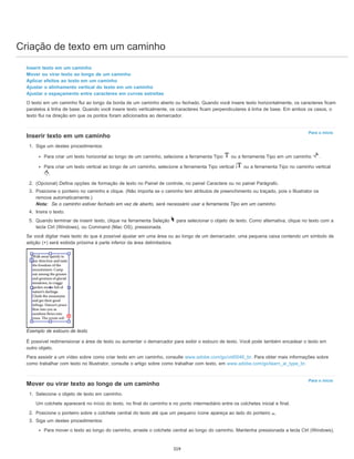 Criação de texto em um caminho
Para o início
Para o início
Inserir texto em um caminho
Mover ou virar texto ao longo de um caminho
Aplicar efeitos ao texto em um caminho
Ajustar o alinhamento vertical do texto em um caminho
Ajustar o espaçamento entre caracteres em curvas estreitas
O texto em um caminho flui ao longo da borda de um caminho aberto ou fechado. Quando você insere texto horizontalmente, os caracteres ficam
paralelos à linha de base. Quando você insere texto verticalmente, os caracteres ficam perpendiculares à linha de base. Em ambos os casos, o
texto flui na direção em que os pontos foram adicionados ao demarcador.
Inserir texto em um caminho
1. Siga um destes procedimentos:
Para criar um texto horizontal ao longo de um caminho, selecione a ferramenta Tipo ou a ferramenta Tipo em um caminho .
Para criar um texto vertical ao longo de um caminho, selecione a ferramenta Tipo vertical ou a ferramenta Tipo no caminho vertical
.
2. (Opcional) Defina opções de formação de texto no Painel de controle, no painel Caractere ou no painel Parágrafo.
3. Posicione o ponteiro no caminho e clique. (Não importa se o caminho tem atributos de preenchimento ou traçado, pois o Illustrator os
remove automaticamente.)
Nota: Se o caminho estiver fechado em vez de aberto, será necessário usar a ferramenta Tipo em um caminho.
4. Insira o texto.
5. Quando terminar de inserir texto, clique na ferramenta Seleção para selecionar o objeto de texto. Como alternativa, clique no texto com a
tecla Ctrl (Windows), ou Command (Mac OS), pressionada.
Se você digitar mais texto do que é possível ajustar em uma área ou ao longo de um demarcador, uma pequena caixa contendo um símbolo de
adição (+) será exibida próxima à parte inferior da área delimitadora.
Exemplo de estouro de texto
É possível redimensionar a área de texto ou aumentar o demarcador para exibir o estouro de texto. Você pode também encadear o texto em
outro objeto.
Para assistir a um vídeo sobre como criar texto em um caminho, consulte www.adobe.com/go/vid0046_br. Para obter mais informações sobre
como trabalhar com texto no Illustrator, consulte o artigo sobre como trabalhar com texto, em www.adobe.com/go/learn_ai_type_br.
Mover ou virar texto ao longo de um caminho
1. Selecione o objeto de texto em caminho.
Um colchete aparecerá no início do texto, no final do caminho e no ponto intermediário entre os colchetes inicial e final.
2. Posicione o ponteiro sobre o colchete central do texto até que um pequeno ícone apareça ao lado do ponteiro .
3. Siga um destes procedimentos:
Para mover o texto ao longo do caminho, arraste o colchete central ao longo do caminho. Mantenha pressionada a tecla Ctrl (Windows),
319
 