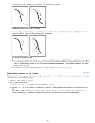 Para o início
ou Command (Mac OS), para impedir que o texto vire para o outro lado do caminho.
Movimentação de texto ao longo de um caminho
Para virar a direção do texto ao longo de um caminho, arraste o colchete pelo caminho. Como alternativa, escolha Tipo > Tipo em um
caminho > Opções de tipo no caminho, selecione Virar e clique em OK.
Virar texto ao longo de um caminho
Para mover o texto ultrapassando um caminho sem alterar a direção do texto, use a opção Deslocamento da linha de base, no painel
Caractere. Por exemplo, se você tiver criado um texto que corre da esquerda para a direita na parte superior de um círculo, poderá
inserir um número negativo na caixa de texto Deslocamento da linha de base para soltar o texto, de forma que ele flua para dentro
da parte superior do círculo.
Para assistir a um vídeo sobre como criar texto em um caminho, consulte www.adobe.com/go/vid0046_br.
Aplicar efeitos ao texto em um caminho
Efeitos de texto em caminhos permitem distorcer a orientação dos caracteres em um caminho. Em primeiro lugar, é necessário criar um texto em
um caminho para poder aplicar esses efeitos.
1. Selecione o objeto de texto em caminho.
2. Siga um destes procedimentos:
Selecione Tipo > Tipo em um caminho e selecione um efeito no submenu.
Selecione Tipo > Tipo em um caminho > Opções de tipo no caminho. Em seguida, selecione uma opção no menu Efeito e clique em
OK.
Nota: Aplicar o efeito Gravidade ao texto em um caminho perfeitamente curcular cria um resultado parecido com o efeito Arco-íris
padrão. O desempenho é o esperado em caminhos ovais, quadrados, retangulares ou com outros formatos irregulares.
320
 
