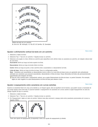 Para o início
Para o início
Efeitos de texto em um caminho
A. Arco-íris B. Inclinação C. Fita 3D D. Serrilha E. Gravidade
Ajustar o alinhamento vertical do texto em um caminho
1. Selecione o objeto de texto.
2. Selecione Tipo > Tipo em um caminho > Opções de tipo no caminho.
3. Selecione uma opção no menu Alinhar ao caminho para especificar como alinhar todos os caracteres ao caminho, em relação à altura total
de uma fonte:
Ascendente Alinha ao longo da borda superior da fonte.
Descendente Alinha ao longo da borda inferior da fonte.
Centro Alinha ao longo do ponto a meio caminho entre o ascendente e o descendente da fonte.
Linha de base Alinha ao longo da linha de base. Essa é a configuração padrão.
Nota: Caracteres sem ascendentes ou descendentes (como a letra e) ou uma linha de base (como um apóstrofo) são verticalmente
alinhados aos caracteres que possuem ascendentes, descendentes e linhas de base. Essas dimensões de fontes são permanentemente
especificadas pelo designer de fontes.
Para ter mais controle sobre o alinhamento vertical, use a opção Deslocamento da linha de base, no painel Caractere. Por exemplo,
digite um valor negativo na caixa Deslocamento da linha de base para abaixar o texto.
Ajustar o espaçamento entre caracteres em curvas estreitas
Quando os caracteres fluem em uma curva estreita ou um ângulo agudo, eles se espalham de tal maneira, que podem causar a impressão de
que existe espaço extra entre eles. É possível estreitar o espaçamento de caracteres em curvas usando a opção Espaçamento na caixa de
diálogo Opções de tipo no caminho.
1. Selecione o objeto de texto.
2. Selecione Tipo > Tipo em um caminho > Opções de tipo no caminho.
3. Em 'Espaçamento', digite um valor em pontos. Valores mais altos removem o espaço extra entre caracteres posicionados em curvas ou
ângulos nítidos.
Texto sem ajuste de espaçamento (à esquerda) e texto com ajuste de espaçamento (à direita)
321
 