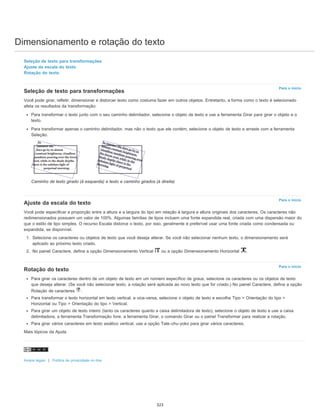 Dimensionamento e rotação do texto
Para o início
Para o início
Para o início
Seleção de texto para transformações
Ajuste da escala do texto
Rotação do texto
Seleção de texto para transformações
Você pode girar, refletir, dimensionar e distorcer texto como costuma fazer em outros objetos. Entretanto, a forma como o texto é selecionado
afeta os resultados da transformação:
Para transformar o texto junto com o seu caminho delimitador, selecione o objeto de texto e use a ferramenta Girar para girar o objeto e o
texto.
Para transformar apenas o caminho delimitador, mas não o texto que ele contém, selecione o objeto de texto e arraste com a ferramenta
Seleção.
Caminho de texto girado (à esquerda) e texto e caminho girados (à direita)
Ajuste da escala do texto
Você pode especificar a proporção entre a altura e a largura do tipo em relação à largura e altura originais dos caracteres. Os caracteres não
redimensionados possuem um valor de 100%. Algumas famílias de tipos incluem uma fonte expandida real, criada com uma dispersão maior do
que o estilo de tipo simples. O recurso Escala distorce o texto, por isso, geralmente é preferível usar uma fonte criada como condensada ou
expandida, se disponível.
1. Selecione os caracteres ou objetos de texto que você deseja alterar. Se você não selecionar nenhum texto, o dimensionamento será
aplicado ao próximo texto criado.
2. No painel Caractere, defina a opção Dimensionamento Vertical ou a opção Dimensionamento Horizontal .
Rotação do texto
Para girar os caracteres dentro de um objeto de texto em um número específico de graus, selecione os caracteres ou os objetos de texto
que deseja alterar. (Se você não selecionar texto, a rotação será aplicada ao novo texto que for criado.) No painel Caractere, defina a opção
Rotação de caracteres .
Para transformar o texto horizontal em texto vertical, e vice-versa, selecione o objeto de texto e escolha Tipo > Orientação do tipo >
Horizontal ou Tipo > Orientação do tipo > Vertical.
Para girar um objeto de texto inteiro (tanto os caracteres quanto a caixa delimitadora de texto), selecione o objeto de texto e use a caixa
delimitadora, a ferramenta Transformação livre, a ferramenta Girar, o comando Girar ou o painel Transformar para realizar a rotação.
Para girar vários caracteres em texto asiático vertical, use a opção Tate-chu-yoko para girar vários caracteres.
Mais tópicos da Ajuda
Avisos legais | Política de privacidade on-line
323
 