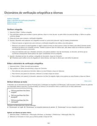 Dicionários de verificação ortográfica e idiomas
Para o início
Para o início
Para o início
Verificar ortografia
Editar o dicionário de verificação ortográfica
Atribuir idiomas ao texto
Sobre Unicode
Verificar ortografia
1. Selecione Editar > Verificar ortografia.
2. Para definições opções para localizar e ignorar palavras, clique no ícone de seta, na parte inferior da caixa de diálogo, e defina as opções
conforme desejar.
3. Clique em Iniciar para começar a verificação ortográfica.
4. Quando o Illustrator exibir palavras com ortografia incorreta ou outros erros possíveis, siga um destes procedimentos:
Clique em Ignorar ou Ignorar tudo para continuar a verificação ortográfica sem alterar uma certa palavra.
Selecione uma palavra na lista Sugestões ou digite a palavra correta na caixa superior e clique em Alterar para alterar somente aquela
ocorrência da palavra com ortografia incorreta. Também é possível clicar em Alterar tudo, para alterar todas as ocorrências da palavra
com ortografia incorreta no documento.
Clique em Adicionar para que o Illustrator armazene uma palavra aceitável, mas não reconhecida, no dicionário, de forma que as
ocorrências subsequentes dessa palavra não sejam consideradas erros de ortografia.
5. Quando o Illustrator terminar de verificar a ortografia do documento, clique em Concluído.
O Illustrator pode verificar erros de ortografia em vários idiomas, com base no idioma que você atribui às palavras.
Editar o dicionário de verificação ortográfica
1. Selecione Editar > Editar dicionário personalizado.
2. Siga qualquer um destes procedimentos e clique em Concluído:
Para adicionar uma palavra ao dicionário, digite-a na caixa Entrada e clique em Adicionar.
Para remover uma palavra do dicionário, selecione-a na lista e clique em Excluir.
Para modificar uma palavra no dicionário, selecione-a na lista. Em seguida, digite a nova palavra na caixa Entrada e clique em Alterar.
Atribuir idiomas ao texto
O Illustrator usa os dicionários de idiomas Proximity para a verificação da ortografia e da hifenização. Cada dicionário contém milhares de palavras
com separação silábica específica. É possível atribuir um idioma a um documento inteiro ou aplicá-lo em um texto selecionado.
Exemplos de hifenização para idiomas diferentes
A. “Glockenspiel” em inglês B. “Glockenspiel” na ortografia tradicional do alemão C. “Glockenspiel” na nova ortografia do alemão
Aplicar um idioma ao texto inteiro
1. Selecione Editar > Preferências > Hifenização (Windows), ou Illustrator > Preferências > Hifenização (Mac OS).
2. Selecione um dicionário no menu pop-up Idioma padrão e clique em OK.
324
 