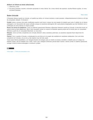 Para o início
Atribuir um idioma ao texto selecionado
1. Selecione o texto.
2. No painel Caractere, escolha o dicionário apropriado no menu Idioma. Se o menu Idioma não aparecer, escolha Mostrar opções, no menu
do painel Caractere.
Sobre Unicode
O Illustrator oferece suporte ao Unicode, um padrão que atribui um número exclusivo a cada caractere, independentemente do idioma ou do tipo
de computador utilizado. O Unicode é:
Portátil Letras e números não serão modificados quando você mover o arquivo de uma estação de trabalho para outra. A adição de um idioma
estrangeiro a um documento não causa confusão, porque os caracteres estrangeiros têm suas próprias designações que não interferem com a
codificação de outros idiomas no mesmo projeto.
Neutro em termos de plataforma Como os sistemas operacionais Windows e Macintosh oferecem suporte ao Unicode, é mais fácil mover um
arquivo entre as duas plataformas. Não é mais necessário revisar um arquivo do Illustrator apenas porque ele foi movido para um computador
Windows a partir de um computador Macintosh, ou vice-versa.
Robusto Como as fontes compatíveis com Unicode oferecem vários caracteres potenciais, os caracteres especiais ficam disponíveis de
imediato.
Flexível Com o suporte a Unicode, a substituição de uma fonte em um projeto não resultará em caracteres substituídos. Com uma fonte
compatível com Unicode, um g é um g, não importa o tipo de fonte usado.
Todos esses fatores possibilitam a um designer francês criar designs para um cliente na Coreia e transferir o trabalho para um colega nos
Estados Unidos, sem ter trabalho com o texto. Tudo o que o designer americano precisa fazer é ativar o idioma correto no sistema operacional,
carregar a fonte do idioma estrangeiro e continuar o projeto.
Avisos legais | Política de privacidade on-line
325
 
