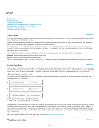 Fontes
Para o início
Para o início
Para o início
Sobre fontes
Fontes OpenType
Visualização de fontes
Selecionar uma família de fontes e um estilo de fonte
Especificação do tamanho da face de tipos
Localizar e substituir fontes
Trabalho com fontes ausentes
Sobre fontes
Uma fonte é um conjunto completo de caracteres (letras, números e símbolos), que compartilham a mesma espessura, largura e o mesmo estilo,
como Adobe Garamond Bold de 10 pontos.
As faces de texto (geralmente denominadas famílias de texto ou famílias de fontes) são coleções de fontes que compartilham uma aparência
geral e foram criadas para serem usadas em conjunto, como Adobe Garamond.
Um estilo de texto é uma versão variante de uma fonte individual em uma família de fontes. Normalmente, o membro Romano ou Simples (o
nome real varia de uma família para outra) de uma família de fontes é a fonte básica, que pode conter estilos de texto, como o normal, negrito,
seminegrito, itálico e negrito itálico.
Além das fontes instaladas no sistema, você também pode criar as pastas a seguir e usar as fontes instaladas nestas pastas:
Windows Arquivos de programas/Arquivos comuns/Adobe/Fonts
Mac OS Biblioteca/Suporte para aplicativo/Adobe/Fonts
Se você instalar uma fonte Type 1, TrueType, OpenType ou CID na pasta Fontes local, a fonte será exibida apenas nos aplicativos da Adobe.
Fontes OpenType
As fontes OpenType utilizam um único arquivo de fontes para os computadores Windows® e Macintosh®, portanto você pode mover arquivos de
uma plataforma para outra sem se preocupar com substituição de fontes e outros problemas que causam o refluxo do texto. As fontes OpenType
podem incluir vários recursos, como swashes e ligaduras condicionais, que não estão disponíveis nas fontes PostScript e TrueType atuais.
As fontes OpenType mostram o ícone .
Ao trabalhar com uma fonte OpenType, você pode substituir automaticamente os glifos alternativos do texto, como substituições, caixas altas,
frações e números no estilo antigo.
Fontes Normal (à esquerda) e OpenType (à direita)
A. Ordinais B. Ligaduras condicionais C. Swashes
As fontes OpenType podem incluir um conjunto de caracteres expandido e recursos de layout para fornecer um suporte linguístico mais rico e um
controle tipográfico avançado. As fontes OpenType da Adobe que incluem suporte para idiomas da Europa Central podem incluir a palavra “Pro”
como parte do nome da fonte em menus da fonte do aplicativo. As fontes OpenType que não contêm suporte para idiomas da Europa Central
são denominadas “Padrão” e têm um sufixo “Pdr”. Todas as fontes OpenType também podem ser instaladas e utilizadas com as fontes PostScript
Type 1 e TrueType.
Para obter mais informações sobre fontes OpenType, consulte www.adobe.com/go/opentype_br.
Visualização de fontes
326
 