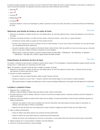 Para o início
Para o início
Para o início
É possível visualizar amostras de uma fonte nos menus Família de Fontes e Estilo de Fontes no painel Caractere e outras áreas no aplicativo do
qual as fontes são escolhidas. Os seguintes ícones são usados para indicar diferentes tipos de fontes:
OpenType
Type 1
TrueType
Multiple Master
Composite
É possível desativar o recurso de visualização ou alterar o tamanho do ponto dos nomes das fontes ou amostras de fontes em Preferências
de Texto.
Selecionar uma família de fontes e um estilo de fonte
1. Selecione os caracteres ou objetos de texto que você deseja alterar. Se você não selecionar texto, a fonte será aplicada ao novo texto que
for criado.
2. Selecione uma família de fontes e um estilo de fonte usando o Painel de controle, o menu Tipo ou o painel Caractere:
No Painel de controle, defina as opções de Fonte e Estilo de fonte.
No menu Tipo, selecione um nome no submenu Fonte ou Fontes recentes. O uso do menu Fonte é conveniente, uma vez que ele exibe
uma visualização das fontes disponíveis.
No painel Caractere, defina as opções de Família de fontes e Estilo de fonte. Além de escolher um nome nos menus pop-up, você pode
clicar no nome atual e digitar os primeiros caracteres do nome desejado.
Para alterar o número de fontes no submenu Fontes recentes, escolha Editar > Preferências > Tipo (Windows), ou Illustrator >
Preferências > Tipo (Mac OS), e defina a opção Número de fontes recentes.
Especificação do tamanho da face de tipos
Por padrão, o tamanho da face de tipos é medido em pontos (ponto é igual a 1/72 de polegada). É possível especificar qualquer tamanho de face
de tipos de 0,1 a 1296 pontos, em incrementos de 0,001 ponto.
Nota: No Fireworks, o tamanho do tipo de fonte é medido, por padrão, em pixels.
1. Selecione os caracteres ou objetos de texto que você deseja alterar. Se você não selecionar nenhum texto, o tamanho de face de tipos
será aplicado ao próximo texto que for criado.
2. Execute um destes procedimentos:
No painel ou barra de controle Caractere, defina a opção Tamanho da fonte.
Escolha um tamanho no menu Texto > Tamanho. Escolher Outro permite digitar um novo tamanho no painel Caractere.
É possível alterar a unidade de medida para o texto na caixa de diálogo Preferências. Essa opção não está disponível no Fireworks.
Localizar e substituir fontes
1. Selecione Tipo > Localizar fonte.
Mova a caixa de diálogo Localizar fonte para poder ver todo o texto no documento.
2. Na seção superior da caixa de diálogo, selecione o nome de uma fonte que deseja localizar. A primeira ocorrência da fonte é realçada na
janela do documento.
3. Selecione uma fonte substituta na seção inferior dessa caixa de diálogo. É possível personalizar a lista de fontes substitutas seguindo um
destes procedimentos:
Selecione uma opção no menu pop-up Substituir por fonte de: Documento, para listar apenas as fontes usadas no documento, ou
Sistema, para listar todas as fontes no computador.
Selecione os tipos de fontes que você deseja incluir na lista e cancele a seleção dos tipos de fontes que não deseja incluir.
4. Siga um destes procedimentos:
Clique em Alterar para alterar apenas uma ocorrência da fonte selecionada.
Clique em Alterar tudo para alterar todas as ocorrências da fonte selecionada.
Quando não houver mais ocorrências de uma fonte no documento, o nome dessa fonte será removido da lista Fontes no documento.
5. Repita as etapas de 2 a 4 para localizar e substituir uma fonte diferente.
6. Clique em Concluído para fechar a caixa de diálogo.
327
 