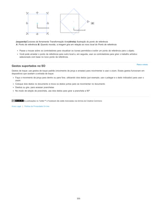 As publicações no Twitter™ e Facebook não estão licenciadas nos termos da Creative Commons.
Aviso Legal | Política de Privacidade On-line
Para o início
(esquerda)Cursores da ferramenta Transformação livre(direita) Ilustração do ponto de referência
A. Ponto de referência B. Quando movida, a imagem gira em relação ao novo local do Ponto de referência
Passe o mouse sobre os controladores para visualizar os ícones permitidos e exibir um ponto de referência para o objeto.
Você pode arrastar o ponto de referência para outro local e, em seguida, usar os controladores para girar o trabalho artístico
selecionado com base no novo ponto de referência.
Gestos suportados no SO
Gestos de toque: use gestos de toque padrão (movimento de pinça e arrastar) para movimentar e usar o zoom. Esses gestos funcionam em
dispositivos que aceitam a entrada de toque:
Faça o movimento de pinça para dentro ou para fora, utilizando dois dedos (por exemplo, use o polegar e o dedo indicador) para usar o
zoom
Coloque dois dedos no documento e mova os dedos juntos para se movimentar no documento
Deslize ou gire, para acessar pranchetas
No modo de edição de prancheta, use dois dedos para girar a prancheta a 90º
333
 