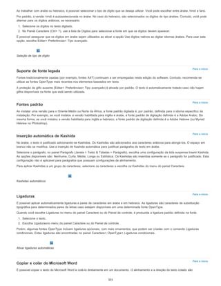 Para o início
Para o início
Para o início
Para o início
Para o início
Ao trabalhar com árabe ou hebraico, é possível selecionar o tipo de dígito que se deseja utilizar. Você pode escolher entre árabe, híndi e farsi.
Por padrão, a versão híndi é autosselecionada no árabe. No caso do hebraico, são selecionados os dígitos de tipo árabes. Contudo, você pode
alternar para os dígitos arábicos, se necessário:
1. Selecione os dígitos no texto digitado.
2. No Painel Caractere (Ctrl+ T), use a lista de Dígitos para selecionar a fonte em que os dígitos devem aparecer.
É possível assegurar que os dígitos em árabe sejam utilizados ao ativar a opção Use dígitos nativos ao digitar idiomas árabes. Para usar esta
opção, escolha Editar> Preferências> Tipo avançado.
Seleção de tipo de dígito
Suporte de fonte legada
Fontes tradicionalmente usadas (por exemplo, fontes AXT) continuam a ser empregadas nesta edição do software. Contudo, recomenda-se
utilizar as fontes OpenType mais recentes nos elementos baseados em texto.
A proteção de glifo ausente (Editar> Preferências> Tipo avançado) é ativada por padrão. O texto é automaticamente tratado caso não hajam
glifos disponíveis na fonte que está sendo utilizada.
Fontes padrão
Ao instalar uma versão para o Oriente Médio ou Norte da África, a fonte padrão digitada é, por padrão, definida para o idioma específico da
instalação. Por exemplo, se você instalou a versão habilitada para inglês e árabe, a fonte padrão de digitação definida é a Adobe Arabic. Da
mesma forma, se você instalou a versão habilitada para inglês e hebraico, a fonte padrão de digitação definida é a Adobe Hebrew (ou Myriad
Hebrew no Photoshop).
Inserção automática de Kashida
No árabe, o texto é justificado adicionando-se Kashidas. Os Kashidas são adicionados aos caracteres arábicos para alongá-los. O espaço em
branco não se modifica. Use a inserção de Kashida automática para justificar parágrafos do texto em árabe.
Selecione o parágrafo; no painel Parágrafo (Janela > Texto & Tabelas > Parágrafo), escolha uma configuração da lista suspensa Inserir Kashida.
As opções disponíveis são: Nenhuma, Curta, Média, Longa ou Estilística. Os Kashidas são inseridas somente se o parágrafo for justificado. Esta
configuração não é aplicável para parágrafos que possuam configurações de alinhamento.
Para aplicar Kashidas a um grupo de caracteres, selecione os caracteres e escolha os Kashidas do menu do painel Caractere.
Kashidas automáticos
Ligaduras
É possível aplicar automaticamente ligaduras a pares de caracteres em árabe e em hebraico. As ligaduras são caracteres de substituição
tipográfica para determinados pares de letras caso estejam disponíveis em uma determinada fonte OpenType.
Quando você escolhe Ligaduras no menu do painel Caractere ou do Painel de controle, é produzida a ligadura padrão definida na fonte.
1. Selecione o texto.
2. Escolha Ligadurasno menu do painel Caractere ou do Painel de controle .
Porém, algumas fontes OpenType incluem ligaduras opcionais, com mais ornamentos, que podem ser criadas com o comando Ligaduras
condicionais. Estas ligaduras são encontradas no painel Caractere> OpenType> Ligaduras condicionais.
Ativar ligaduras automáticas
Copiar e colar do Microsoft Word
É possível copiar o texto do Microsoft Word e colá-lo diretamente em um documento. O alinhamento e a direção do texto colado são
335
 