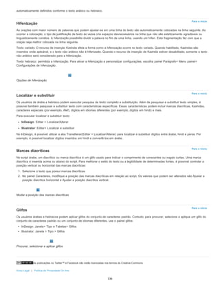 As publicações no Twitter™ e Facebook não estão licenciadas nos termos da Creative Commons.
Aviso Legal | Política de Privacidade On-line
Para o início
Para o início
Para o início
Para o início
automaticamente definidos conforme o texto arábico ou hebraico.
Hifenização
As orações com maior número de palavras que podem ajustar-se em uma linha do texto são automaticamente colocadas na linha seguinte. Ao
ocorrer a colocação, o tipo de justificação de texto às vezes cria espaços desnecessários na linha que não são esteticamente agradáveis ou
linguisticamente corretos. A hifenização possibilita dividir a palavra no fim de uma linha, usando um hífen. Esta fragmentação faz com que a
oração seja melhor colocada na linha seguinte.
Texto variado: O recurso de inserção Kashida afeta a forma como a hifenização ocorre no texto variado. Quando habilitado, Kashidas são
inseridos onde aplicável, e o texto não-arábico não é hifenizado. Quando o recurso de inserção de Kashida estiver desabilitado, somente o texto
não-arábico será considerado para a hifenização.
Texto hebraico: permitida a hifenização. Para ativar a hifenização e personalizar configurações, escolha painel Parágrafo> Menu painel>
Configurações de hifenização.
Opções de hifenização
Localizar e substituir
Os usuários de árabe e hebraico podem executar pesquisa de texto completo e substituição. Além de pesquisar e substituir texto simples, é
possível também pesquisar e substituir texto com características específicas. Essas características podem incluir marcas diacríticas, Kashidas,
caracteres especiais (por exemplo, Alef), dígitos em idiomas diferentes (por exemplo, dígitos em hindi) e mais.
Para executar localizar e substituir texto:
InDesign: Editar > Localizar/Alterar
Illustrator: Editar> Localizar e substituir
No InDesign, é possível utilizar a aba Transliterar(Editar > Localizar/Alterar) para localizar e substituir dígitos entre árabe, hindi e persa. Por
exemplo, é possível localizar dígitos inseridos em hindi e convertê-los em árabe.
Marcas diacríticas
No script árabe, um diacrítico ou marca diacrítica é um glifo usado para indicar o comprimento de consoantes ou vogais curtas. Uma marca
diacrítica é inserida acima ou abaixo do script. Para melhorar o estilo do texto ou a legibilidade de determinadas fontes, é possível controlar a
posição vertical ou horizontal das marcas diacríticas:
1. Selecione o texto que possui marcas diacríticas
2. No painel Caracteres, modifique a posição das marcas diacríticas em relação ao script. Os valores que podem ser alterados são Ajustar a
posição diacrítica horizontal e Ajustar a posição diacrítica vertical.
Mudar a posição das marcas diacríticas
Glifos
Os usuários árabes e hebraicos podem aplicar glifos do conjunto de caracteres padrão. Contudo, para procurar, selecione e aplique um glifo do
conjunto de caracteres padrão ou um conjunto de idiomas diferentes, use o painel glifos:
InDesign: Janela> Tipo e Tabelas> Glifos
Illustrator: Janela > Tipo > Glifos
Procurar, selecionar e aplicar glifos
336
 