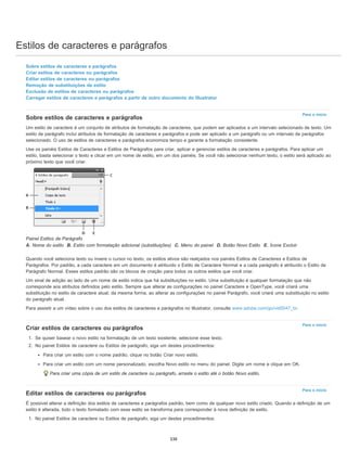 Estilos de caracteres e parágrafos
Para o início
Para o início
Para o início
Sobre estilos de caracteres e parágrafos
Criar estilos de caracteres ou parágrafos
Editar estilos de caracteres ou parágrafos
Remoção de substituições de estilo
Exclusão de estilos de caracteres ou parágrafos
Carregar estilos de caracteres e parágrafos a partir de outro documento do Illustrator
Sobre estilos de caracteres e parágrafos
Um estilo de caractere é um conjunto de atributos de formatação de caracteres, que podem ser aplicados a um intervalo selecionado de texto. Um
estilo de parágrafo inclui atributos de formatação de caracteres e parágrafos e pode ser aplicado a um parágrafo ou um intervalo de parágrafos
selecionado. O uso de estilos de caracteres e parágrafos economiza tempo e garante a formatação consistente.
Use os painéis Estilos de Caracteres e Estilos de Parágrafos para criar, aplicar e gerenciar estilos de caracteres e parágrafos. Para aplicar um
estilo, basta selecionar o texto e clicar em um nome de estilo, em um dos painéis. Se você não selecionar nenhum texto, o estilo será aplicado ao
próximo texto que você criar.
Painel Estilos de Parágrafo
A. Nome do estilo B. Estilo com formatação adicional (substituições) C. Menu do painel D. Botão Novo Estilo E. Ícone Excluir
Quando você seleciona texto ou insere o cursor no texto, os estilos ativos são realçados nos painéis Estilos de Caracteres e Estilos de
Parágrafos. Por padrão, a cada caractere em um documento é atribuído o Estilo de Caractere Normal e a cada parágrafo é atribuído o Estilo de
Parágrafo Normal. Esses estilos padrão são os blocos de criação para todos os outros estilos que você criar.
Um sinal de adição ao lado de um nome de estilo indica que há substituições no estilo. Uma substituição é qualquer formatação que não
corresponde aos atributos definidos pelo estilo. Sempre que alterar as configurações no painel Caractere e OpenType, você criará uma
substituição no estilo de caractere atual; da mesma forma, ao alterar as configurações no painel Parágrafo, você criará uma substituição no estilo
do parágrafo atual.
Para assistir a um vídeo sobre o uso dos estilos de caracteres e parágrafos no Illustrator, consulte www.adobe.com/go/vid0047_br.
Criar estilos de caracteres ou parágrafos
1. Se quiser basear o novo estilo na formatação de um texto existente, selecione esse texto.
2. No painel Estilos de caractere ou Estilos de parágrafo, siga um destes procedimentos:
Para criar um estilo com o nome padrão, clique no botão Criar novo estilo.
Para criar um estilo com um nome personalizado, escolha Novo estilo no menu do painel. Digite um nome e clique em OK.
Para criar uma cópia de um estilo de caractere ou parágrafo, arraste o estilo até o botão Novo estilo.
Editar estilos de caracteres ou parágrafos
É possível alterar a definição dos estilos de caracteres e parágrafos padrão, bem como de qualquer novo estilo criado. Quando a definição de um
estilo é alterada, todo o texto formatado com esse estilo se transforma para corresponder à nova definição de estilo.
1. No painel Estilos de caractere ou Estilos de parágrafo, siga um destes procedimentos:
338
 