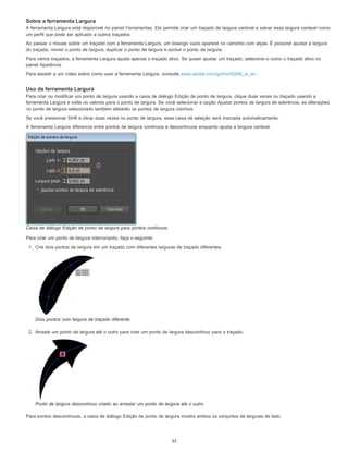 Sobre a ferramenta Largura
A ferramenta Largura está disponível no painel Ferramentas. Ela permite criar um traçado de largura variável e salvar essa largura variável como
um perfil que pode ser aplicado a outros traçados.
Ao passar o mouse sobre um traçado com a ferramenta Largura, um losango vazio aparece no caminho com alças. É possível ajustar a largura
do traçado, mover o ponto de largura, duplicar o ponto de largura e excluir o ponto de largura.
Para vários traçados, a ferramenta Largura ajusta apenas o traçado ativo. Se quiser ajustar um traçado, selecione-o como o traçado ativo no
painel Aparência.
Para assistir a um vídeo sobre como usar a ferramenta Largura, consulte www.adobe.com/go/lrvid5206_ai_en.
Uso da ferramenta Largura
Para criar ou modificar um ponto de largura usando a caixa de diálogo Edição de ponto de largura, clique duas vezes no traçado usando a
ferramenta Largura e edite os valores para o ponto de largura. Se você selecionar a opção Ajustar pontos de largura de aderência, as alterações
no ponto de largura selecionado também afetarão os pontos de largura vizinhos.
Se você pressionar Shift e clicar duas vezes no ponto de largura, essa caixa de seleção será marcada automaticamente.
A ferramenta Largura diferencia entre pontos de largura contínuos e descontínuos enquanto ajusta a largura variável.
Caixa de diálogo Edição de ponto de largura para pontos contínuos
Para criar um ponto de largura interrompido, faça o seguinte:
1. Crie dois pontos de largura em um traçado com diferentes larguras de traçado diferentes.
Dois pontos com largura de traçado diferente
2. Arraste um ponto de largura até o outro para criar um ponto de largura descontínuo para o traçado.
Ponto de largura descontínuo criado ao arrastar um ponto de largura até o outro.
Para pontos descontínuos, a caixa de diálogo Edição de ponto de largura mostra ambos os conjuntos de larguras de lado.
33
 
