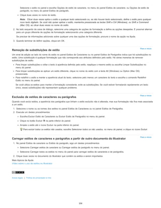 Para o início
Para o início
Para o início
Selecione o estilo no painel e escolha Opções de estilo de caractere, no menu do painel Estilos de caractere, ou Opções de estilo de
parágrafo, no menu do painel Estilos de parágrafo.
Clique duas vezes no nome do estilo.
Nota: Clicar duas vezes aplica o estilo a qualquer texto selecionado ou, se não houver texto selecionado, define o estilo para qualquer
novo texto digitado. Se você não quiser aplicar o estilo, mantenha pressionada as teclas Shift e Ctrl (Windows), ou Shift e Command
(Mac OS), ao clicar duas vezes no nome do estilo.
2. No lado esquerdo da caixa de diálogo, selecione uma categoria de opções de formatação e defina as opções desejadas. É possível alternar
para um grupo diferente de opções de formatação selecionando uma categoria diferente.
Se precisar de informações adicionais sobre qualquer uma das opções de formatação, procure o nome da opção na Ajuda.
3. Quando terminar de definir opções, clique em OK.
Remoção de substituições de estilo
Um sinal de adição ao lado do nome do estilo no painel Estilos de Caracteres ou no painel Estilos de Parágrafos indica que há substituições no
estilo. Uma substituição é qualquer formatação que não corresponde aos atributos definidos pelo estilo. Há várias maneiras de remover
substituições de estilo:
Para limpar substituições e voltar o texto à aparência definida pelo estilo, reaplique o mesmo estilo ou escolha Limpar Substituições no
menu do painel.
Para limpar substituições ao aplicar um estilo diferente, clique no nome do estilo com a tecla Alt (Windows) ou Option (Mac OS)
pressionada.
Para redefinir o estilo e manter a aparência atual do texto, selecione pelo menos um caractere do texto e escolha o comando Redefinir
Estilo no menu do painel.
Se você utiliza os estilos para manter a formatação consistente, evite as substituições. Se você estiver formatando rapidamente um texto
único, essas substituições não representam qualquer problema.
Exclusão de estilos de caracteres ou parágrafos
Quando você exclui estilos, a aparência dos parágrafos que tinham o estilo excluído não é alterada, mas sua formatação não fica mais associada
a um estilo.
1. Selecione o nome ou os nomes dos estilos no painel Estilos de Caracteres ou no painel Estilos de Parágrafos.
2. Execute um destes procedimentos:
Escolha Excluir Estilo de Caracteres ou Excluir Estilo de Parágrafos no menu do painel.
Clique no botão Excluir na parte inferior do painel.
Arraste o estilo até o ícone Excluir na parte inferior do painel.
Para excluir todos os estilos não usados, escolha Selecionar todos os não usados, no menu do painel, e clique no ícone Excluir.
Carregar estilos de caracteres e parágrafos a partir de outro documento do Illustrator
1. No painel Estilos de caractere ou Estilos de parágrafo, siga um destes procedimentos:
Selecione Carregar estilos de caractere ou Carregar estilos de parágrafo no menu do painel.
Selecione Carregar todos os estilos no menu do painel para carregar estilos de caracteres e de parágrafos.
2. Clique duas vezes no documento do Illustrator que contém os estilos a serem importados.
Mais tópicos da Ajuda
Vídeo sobre o uso de estilos no Illustrator
Avisos legais | Política de privacidade on-line
339
 