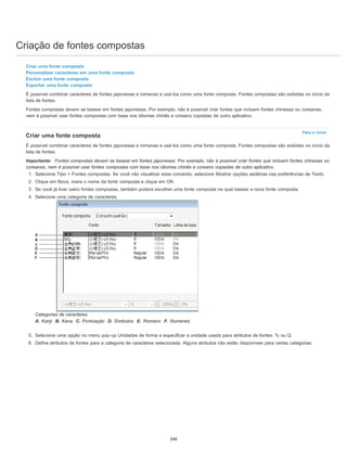 Criação de fontes compostas
Para o início
Criar uma fonte composta
Personalizar caracteres em uma fonte composta
Excluir uma fonte composta
Exportar uma fonte composta
É possível combinar caracteres de fontes japonesas e romanas e usá-los como uma fonte composta. Fontes compostas são exibidas no início da
lista de fontes.
Fontes compostas devem se basear em fontes japonesas. Por exemplo, não é possível criar fontes que incluem fontes chinesas ou coreanas,
nem é possível usar fontes compostas com base nos idiomas chinês e coreano copiadas de outro aplicativo.
Criar uma fonte composta
É possível combinar caracteres de fontes japonesas e romanas e usá-los como uma fonte composta. Fontes compostas são exibidas no início da
lista de fontes.
Importante: Fontes compostas devem se basear em fontes japonesas. Por exemplo, não é possível criar fontes que incluem fontes chinesas ou
coreanas, nem é possível usar fontes compostas com base nos idiomas chinês e coreano copiadas de outro aplicativo.
1. Selecione Tipo > Fontes compostas. Se você não visualizar esse comando, selecione Mostrar opções asiáticas nas preferências de Texto.
2. Clique em Nova, insira o nome da fonte composta e clique em OK.
3. Se você já tiver salvo fontes compostas, também poderá escolher uma fonte composta na qual basear a nova fonte composta.
4. Selecione uma categoria de caracteres.
Categorias de caracteres
A. Kanji B. Kana C. Pontuação D. Símbolos E. Romano F. Numerais
5. Selecione uma opção no menu pop-up Unidades de forma a especificar a unidade usada para atributos de fontes: % ou Q.
6. Defina atributos de fontes para a categoria de caracteres selecionada. Alguns atributos não estão disponíveis para certas categorias.
340
 