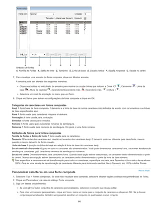 Para o início
Atributos de fontes
A. Família de Fontes B. Estilo de fonte C. Tamanho D. Linha de base E. Escala vertical F. Escala horizontal G. Escala no centro
7. Para visualizar uma amostra da fonte composta, clique em Mostrar amostra.
A amostra pode ser alterada das seguintes maneiras:
Clique nos botões no lado direito da amostra para mostrar ou ocultar linhas que indicam a Caixa ICF , Caixa eme , Linha de
base , Altura da capitular , Ascendente/descendente máx. , Ascendente máx. e Altura x .
Selecione um nível de ampliação no menu pop-up Zoom.
8. Clique em Salvar para salvar as configurações da fonte composta e clique em OK.
Categorias de caracteres em fontes compostas
Kanji A fonte base da fonte composta. O tamanho e a linha de base de outros caracteres são definidos de acordo com os tamanhos e as linhas
de base especificados aqui.
Kana A fonte usada para caracteres hiragana e katakana.
Pontuação A fonte usada para pontuação.
Símbolos A fonte usada para símbolos.
Romano A fonte usada para caracteres romanos de semilargura.
Números A fonte usada para números de semilargura. Em geral, é uma fonte romana.
Atributos de fontes para fontes compostas
Família de fontes e Estilo de fonte A fonte usada para os caracteres.
Tamanho O tamanho dos caracteres em relação ao tamanho dos caracteres kanji. O tamanho pode ser diferente para cada fonte, mesmo
quando o mesmo tamanho de fonte é usado.
Linha de base A posição da linha de base em relação à linha de base de caracteres kanji.
Escala vertical e horizontal O grau em que os caracteres são dimensionados. Você pode dimensionar caracteres kana, caracteres katakana de
semilargura, caracteres gaiji, caracteres romanos de semilargura e números.
Escala no centro Dimensionamento para caracteres kana. Quando essa opção estiver selecionada, os caracteres serão dimensionados a partir
do centro. Quando essa opção estiver desmarcada, os caracteres serão dimensionados a partir da linha de base romana.
Para especificar a mesma escala de transformação para todos os caracteres, especifique um valor para Tamanho e fixe o valor de escala em
100%. Para ter uma escala de transformação de caracteres diferente para horizontal e vertical, fixe o Tamanho em 100% e defina Escala.
Personalizar caracteres em uma fonte composta
1. Selecione Tipo > Fontes compostas. Se você não visualizar esse comando, selecione Mostrar opções asiáticas nas preferências de Texto.
2. Clique em Personalizar, na caixa de diálogo Fonte composta.
3. Siga um destes procedimentos:
Se você já tiver salvo conjuntos de caracteres personalizados, selecione o conjunto que deseja editar.
Para criar um conjunto personalizado, clique em Novo, insira um nome para o conjunto de caracteres e clique em OK. Se já houver
conjuntos personalizados, também será possível escolher um conjunto no qual basear o novo conjunto.
341
 