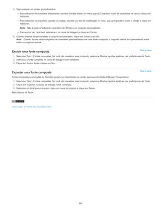 Para o início
Para o início
4. Siga qualquer um destes procedimentos:
Para adicionar um caractere diretamente, escolha Entrada direta, no menu pop-up Caractere, insira os caracteres na caixa e clique em
Adicionar.
Para adicionar um caractere usando um código, escolha um tipo de codificação no menu pop-up Caractere, insira o código e clique em
Adicionar.
Nota: Não é possível adicionar caracteres de 32 bits a um conjunto personalizado.
Para excluir um caractere, selecione-o na caixa de listagem e clique em Excluir.
5. Quando terminar de personalizar o conjunto de caracteres, clique em Salvar e em OK.
Nota: Quando houver vários conjuntos de caracteres personalizados em uma fonte composta, o conjunto inferior terá precedência sobre
todos os conjuntos acima.
Excluir uma fonte composta
1. Selecione Tipo > Fontes compostas. Se você não visualizar esse comando, selecione Mostrar opções asiáticas nas preferências de Texto.
2. Selecione a fonte composta na caixa de diálogo Fonte composta.
3. Clique em Excluir fonte e clique em Sim.
Exportar uma fonte composta
Fontes compostas exportadas do Illustrator podem ser importadas na versão japonesa do Adobe InDesign 2 ou posterior.
1. Selecione Tipo > Fontes compostas. Se você não visualizar esse comando, selecione Mostrar opções asiáticas nas preferências de Texto.
2. Clique em Exportar, na caixa de diálogo Fonte composta.
3. Selecione um local para o arquivo, insira um nome de arquivo e clique em Salvar.
Mais tópicos da Ajuda
Avisos legais | Política de privacidade on-line
342
 