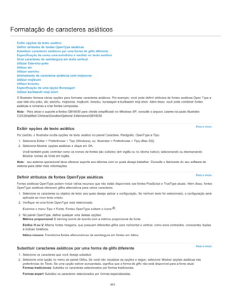 Formatação de caracteres asiáticos
Para o início
Para o início
Para o início
Exibir opções de texto asiático
Definir atributos de fontes OpenType asiáticas
Substituir caracteres asiáticos por uma forma de glifo diferente
Especificação de como uma entrelinha é medida no texto asiático
Girar caracteres de semilargura em texto vertical
Utilizar Tate-chu-yoko
Utilizar aki
Utilizar warichu
Alinhamento de caracteres asiáticos com mojisoroe
Utilizar mojikumi
Utilizar kinsoku
Especificação de uma opção Burasagari
Utilizar kurikaeshi moji shori
O Illustrator fornece várias opções para formatar caracteres asiáticos. Por exemplo, você pode definir atributos de fontes asiáticas Open Type e
usar tate-chu-yoko, aki, warichu, mojisoroe, mojikumi, kinsoku, burasagari e kurikaeshi moji shori. Além disso, você pode combinar fontes
asiáticas e romanas e criar fontes compostas.
Nota: Para ativar o suporte a fontes GB18030 para chinês simplificado no Windows XP, consulte o arquivo Leiame na pasta Illustrator
CS5Simplified ChineseGoodiesOptional ExtensionsGB18030.
Exibir opções de texto asiático
Por padrão, o Illustrator oculta opções de texto asiático no painel Caractere, Parágrafo, OpenType e Tipo.
1. Selecione Editar > Preferências > Tipo (Windows), ou Illustrator > Preferências > Tipo (Mac OS).
2. Selecione Mostrar opções asiáticas e clique em OK.
Você também pode controlar como os nomes de fontes são exibidos (em inglês ou no idioma nativo), selecionando ou desmarcando
Mostrar nomes de fonte em inglês.
Nota: seu sistema operacional deve oferecer suporte aos idiomas com os quais deseja trabalhar. Consulte o fabricante do seu software de
sistema para obter mais informações.
Definir atributos de fontes OpenType asiáticas
Fontes asiáticas OpenType podem incluir vários recursos que não estão disponíveis nas fontes PostScript e TrueType atuais. Além disso, fontes
OpenType asiáticas oferecem glifos alternativos para vários caracteres.
1. Selecione os caracteres ou objetos de texto aos quais deseja aplicar a configuração. Se nenhum texto for selecionado, a configuração será
aplicada ao novo texto criado.
2. Verifique se uma fonte OpenType está selecionada.
Examine o menu Tipo > Fonte. Fontes OpenType exibem o ícone .
3. No painel OpenType, defina qualquer uma destas opções:
Métrica proporcional O kerning ocorre de acordo com a métrica proporcional da fonte.
Estilos H ou V Alterna fontes hiragana, que possuem diferentes glifos para horizontal e vertical, como sons contraídos, consoantes duplas
e índices fonéticos.
Itálico romano Transforma fontes alfanuméricas de semilargura em fontes em itálico.
Substituir caracteres asiáticos por uma forma de glifo diferente
1. Selecione os caracteres que você deseja substituir.
2. Selecione uma opção no menu do painel Glifos. Se você não visualizar as opções a seguir, selecione Mostrar opções asiáticas nas
preferências de Texto. Se uma opção estiver acinzentada, significa que a forma de glifo não está disponível para a fonte atual:
Formas tradicionais Substitui os caracteres selecionados por formas tradicionais.
Formas expert Substitui os caracteres selecionados por formas especializadas.
343
 