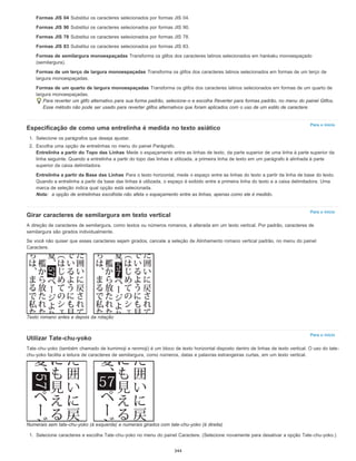 Para o início
Para o início
Para o início
Formas JIS 04 Substitui os caracteres selecionados por formas JIS 04.
Formas JIS 90 Substitui os caracteres selecionados por formas JIS 90.
Formas JIS 78 Substitui os caracteres selecionados por formas JIS 78.
Formas JIS 83 Substitui os caracteres selecionados por formas JIS 83.
Formas de semilargura monoespaçadas Transforma os glifos dos caracteres latinos selecionados em hankaku monoespaçado
(semilargura).
Formas de um terço de largura monoespaçadas Transforma os glifos dos caracteres latinos selecionados em formas de um terço de
largura monoespaçadas.
Formas de um quarto de largura monoespaçadas Transforma os glifos dos caracteres latinos selecionados em formas de um quarto de
largura monoespaçadas.
Para reverter um glifo alternativo para sua forma padrão, selecione-o e escolha Reverter para formas padrão, no menu do painel Glifos.
Esse método não pode ser usado para reverter glifos alternativos que foram aplicados com o uso de um estilo de caractere.
Especificação de como uma entrelinha é medida no texto asiático
1. Selecione os parágrafos que deseja ajustar.
2. Escolha uma opção de entrelinhas no menu do painel Parágrafo.
Entrelinha a partir do Topo das Linhas Mede o espaçamento entre as linhas de texto, da parte superior de uma linha à parte superior da
linha seguinte. Quando a entrelinha a partir do topo das linhas é utilizada, a primeira linha de texto em um parágrafo é alinhada à parte
superior da caixa delimitadora.
Entrelinha a partir da Base das Linhas Para o texto horizontal, mede o espaço entre as linhas do texto a partir da linha de base do texto.
Quando a entrelinha a partir da base das linhas é utilizada, o espaço é exibido entre a primeira linha do texto e a caixa delimitadora. Uma
marca de seleção indica qual opção está selecionada.
Nota: a opção de entrelinhas escolhida não afeta o espaçamento entre as linhas, apenas como ele é medido.
Girar caracteres de semilargura em texto vertical
A direção de caracteres de semilargura, como textos ou números romanos, é alterada em um texto vertical. Por padrão, caracteres de
semilargura são girados individualmente.
Se você não quiser que esses caracteres sejam girados, cancele a seleção de Alinhamento romano vertical padrão, no menu do painel
Caractere.
Texto romano antes e depois da rotação
Utilizar Tate-chu-yoko
Tate-chu-yoko (também chamado de kumimoji e renmoji) é um bloco de texto horizontal disposto dentro de linhas de texto vertical. O uso do tate-
chu-yoko facilita a leitura de caracteres de semilargura, como números, datas e palavras estrangeiras curtas, em um texto vertical.
Numerais sem tate-chu-yoko (à esquerda) e numerais girados com tate-chu-yoko (à direita)
1. Selecione caracteres e escolha Tate-chu-yoko no menu do painel Caractere. (Selecione novamente para desativar a opção Tate-chu-yoko.)
344
 