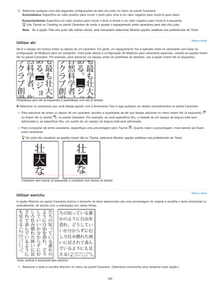Para o início
Para o início
2. Selecione qualquer uma das seguintes configurações de tate-chu-yoko no menu do painel Caractere:
Acima/abaixo Especifica um valor positivo para mover o texto para cima e um valor negativo para movê-lo para baixo.
Esquerda/direita Especifica um valor positivo para mover o texto à direita e um valor negativo para movê-lo à esquerda.
Use Tsume ou Tracking no painel Caractere de modo a ajustar o espaçamento entre caracteres para tate-chu-yoko.
Nota: Se a opção Tate-chu-yoko não estiver visível, será necessário selecionar Mostrar opções asiáticas nas preferências de Texto.
Utilizar aki
Aki é o espaço em branco antes ou depois de um caractere. Em geral, um espaçamento fixo é aplicado entre os caracteres com base na
configuração de Mojikumi para um parágrafo. Você pode alterar a configuração de Mojikumi para caracteres especiais, usando as opções Inserir
Aki no painel Caractere. Por exemplo, para adicionar um espaço antes do parêntese de abertura, use a opção Inserir Aki (à esquerda).
Parênteses sem aki (à esquerda) e parênteses com aki (à direita)
Selecione os caracteres que você deseja ajustar com a ferramenta Tipo e siga qualquer um destes procedimentos no painel Caractere:
Para adicionar aki antes ou depois de um caractere, escolha a quantidade de aki que deseja adicionar no menu Inserir Aki (à esquerda)
ou Inserir Aki (à direita) , no painel Caractere. Por exemplo, se você especificar 2bu, a metade de um espaço de largura total será
adicionada e, se especificar 4bu, um quarto de um espaço de largura total será adicionado.
Para compactar aki entre caracteres, especifique uma porcentagem para Tsume . Quanto maior a porcentagem, mais estreito aki ficará
entre caracteres.
Se você não visualizar as opções Inserir Aki ou Tsume, selecione Mostrar opções asiáticas nas preferências de Texto.
Caractere sem tsume (à esquerda) e caractere com tsume (à direita)
Utilizar warichu
A opção Warichu no painel Caractere diminui o tamanho do texto selecionado até uma porcentagem do original e empilha o texto (horizontal ou
verticalmente, de acordo com a orientação) em várias linhas.
Texto vertical e horizontal sem warichu
1. Selecione o texto e escolha Warichu no menu do painel Caractere. (Selecione novamente para desativar essa opção.)
345
 