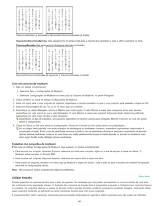 Para o início
YakumonoHankaku (à esquerda) e GyoumatsuYakumonoHankaku (à direita)
GyoumatsuYakumonoZenkaku Usa espaçamento de largura total para a maioria dos caracteres e para o último caractere na linha.
YakumonoZenkaku Usa espaçamento de largura total para pontuação.
GyoumatsuYakumonoZenkaku (à esquerda) e YakumonoZenkaku (à direita)
Criar um conjunto de mojikumi
1. Siga um destes procedimentos:
Selecione Tipo > Configurações de Mojikumi.
Selecione Configurações de Mojikumi no menu pop-up Conjunto de Mojikumi, no painel Parágrafo.
2. Clique em Novo na caixa de diálogo Configurações de Mojikumi.
3. Insira um nome para o novo conjunto de mojikumi, especifique o conjunto existente no qual o novo conjunto será baseado e clique em OK.
4. Selecione Porcentagem de uso (%) ou Bu no menu pop-up Unidades.
5. Especifique os valores Desejado, Mínimo e Máximo para cada opção. O valor Mínimo é usado para compactar linhas para kinsoku
(especifique um valor menor do que o valor Desejado). O valor Máximo é usado para expandir linhas para texto totalmente justificado
(especifique um valor maior do que o valor Desejado).
Dependendo do tipo de caractere, será possível especificar os mesmos valores para Desejado, Mínimo e Máximo se você não quiser
alterar o espaçamento.
6. Clique em Salvar ou OK para salvar as configurações. Clique em Cancelar se não quiser salvar as configurações.
Ao se compor texto japonês com muitos espaços de semilargura ou parênteses romanos, aumentam os problemas relacionados à
composição do texto. Evite o uso de parênteses romanos e prefira o uso de parênteses de largura total para composição em japonês.
Apenas aplique parênteses romanos ao usar frases em inglês relativamente longas em texto japonês ou quando um problema mais
sério surgir devido à não utilização desses parênteses.
Trabalhar com conjuntos de mojikumi
Na caixa de diálogo Configurações de Mojikumi, siga qualquer um destes procedimentos:
Para exportar um conjunto, clique em Exportar, selecione um local para o arquivo, digite um nome de arquivo e clique em Salvar. O
Illustrator salva o arquivo no formato MJK.
Para importar um conjunto, clique em Importar, selecione um arquivo MJK e clique em Abrir.
Para excluir um conjunto, escolha-o no menu pop-up Mojikumi e clique em Excluir. Todo o texto ao qual o conjunto de mojikumi foi aplicado
retornará às configurações padrão.
Nota: Não é possível excluir conjuntos de mojikumi predefinidos.
Utilizar kinsoku
Kinsoku especifica as quebras de linha para o texto em japonês. Os caracteres que não podem ser inseridos no início ou no final de uma linha
são conhecidos como caracteres kinsoku. O Illustrator tem conjuntos de kinsoku fixos e temporários, enquanto o Photoshop tem conjuntos básicos
e completos. Os conjuntos básicos ou suaves de kinsoku omitem grandes símbolos vocálicos e pequenos caracteres hiragana. Você pode utilizar
esses conjuntos existentes ou adicionar ou excluir caracteres kinsoku para criar novos conjuntos.
É possível também definir caracteres deslocados para pontuações deslocadas em japonês e definir caracteres que não podem ser definidos
347
 