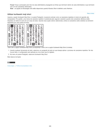 Para o início
Forçar Força a pontuação para fora da caixa delimitadora propagando as linhas que terminam dentro da caixa delimitadora e que terminam
com um dos caracteres deslocados.
Nota: as opções de Burasagari não estão disponíveis quando Kinsoku Shori é definido como Nenhum.
Utilizar kurikaeshi moji shori
Usando a opção Kurikaeshi Moji Shori, no painel Parágrafo, é possível controlar como os caracteres repetidos no texto em japonês são
manipulados. Por padrão, uma marca de caractere repetido é substituída pelo segundo caractere quando dois caracteres idênticos estão
dispostos um atrás do outro em um corpo de texto. Quando essa opção estiver selecionada, ambos os caracteres serão exibidos se estiverem
separados por uma quebra de linha.
Texto sem a opção Kurikaeshi Moji Shori (à esquerda) e texto com a opção Kurikaeshi Moji Shori (à direita)
1. Usando qualquer ferramenta de texto, selecione um parágrafo de texto ao qual deseja aplicar o processo de caracteres repetidos. Se não
houver texto, a configuração será aplicada ao novo texto que for digitado.
2. No menu do painel Parágrafo, selecione Kurikaeshi Moji Shori.
Mais tópicos da Ajuda
Avisos legais | Política de privacidade on-line
349
 