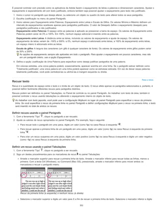 Para o início
É possível controlar com precisão como os aplicativos da Adobe fazem o espaçamento de letras e palavras e dimensionam caracteres. Ajustar o
espaçamento é especialmente útil com texto justificado, embora também seja possível ajustar o espaçamento para texto não justificado.
1. Insira o cursor no parágrafo que deseja alterar, ou selecione um objeto ou quadro do texto para alterar todos os seus parágrafos.
2. Escolha Justificação no menu do painel Parágrafo.
3. Insira valores para Espaçamento entre Palavras, Espaçamento entre Letras e Escala de Glifos. Os valores Mínimo e Máximo definem um
intervalo de espaçamentos aceitáveis apenas para parágrafos justificados. O valor de Desejado define o espaçamento desejado para
parágrafos justificados e não justificados:
Espaçamento entre Palavras O espaço entre as palavras é aplicado ao pressionar a barra de espaço. Os valores de Espaçamento entre
Palavras podem variar de 0% a 100%. Em 100%, nenhum espaço adicional é inserido entre as palavras.
Espaçamento entre Letras A distância entre as letras, incluindo os valores de espaçamento e ajuste de espaço. Os valores de
espaçamento de letras variam de -100% a 500%: a 0%, nenhum espaço é adicionado entre letras, a 100% de espaçamento entre letras,
um espaço inteiro é adicionado entre as letras.
Escala de glifos A largura dos caracteres (um glifo é qualquer caractere de fonte). Os valores de espaçamento entre glifos podem variar
de 50% a 200%.
As opções de espaçamento sempre são aplicadas em todo o parágrafo. Para ajustar o espaçamento em poucos caracteres, mas não
em um parágrafo inteiro, use a opção Espaçamento.
4. Defina a opção Justificação de Uma Palavra para especificar como deseja justificar parágrafos de uma palavra.
Em colunas estreitas, uma única palavra poderá, ocasionalmente, aparecer sozinha em uma linha. Se o parágrafo estiver definido como
'Totalmente justificado', uma única palavra em uma linha poderá aparecer como se estivesse esticada. Em vez de deixar essas palavras
totalmente justificadas, você pode centralizá-las ou alinhá-las à margem esquerda ou direita.
Recuar texto
Recuo é a quantidade de espaço entre o texto e o limite de um objeto de texto. O recuo afeta apenas os parágrafos selecionados e, portanto, é
possível definir facilmente diferentes recuos para parágrafos distintos.
Recuos podem ser definidos no painel Tabulações, no Painel de controle ou no painel Parágrafo. Ao trabalhar com texto de área, também é
possível controlar o recuo usando tabulações ou alterando o espaçamento interno do objeto de texto.
Ao trabalhar com texto japonês, você pode usar a configuração Mojikumi no lugar do painel Parágrafo para especificar o recuo da primeira
linha. Se você especificar o recuo da primeira linha no painel Parágrafo e definir configurações Mojikumi para o recuo na primeira linha, o texto
será inserido no total de ambos os recuos.
Definir recuos usando o painel Parágrafo
1. Com a ferramenta 'Tipo' , clique no parágrafo a ser recuado.
2. Ajuste os valores de recuo apropriados no painel Parágrafo. Por exemplo, faça o seguinte:
Para recuar todo o parágrafo em uma paica, digite um valor (como 1p) na caixa Recuo à esquerda .
Para recuar apenas a primeira linha de um parágrafo em uma paica, digite um valor (como 1p) na caixa Recuo à esquerda da primeira
linha .
Para criar um recuo suspenso em uma paica, digite um valor positivo (como 1p) na caixa Recuo à esquerda e digite um valor negativo
(como -1p) na caixa Recuo à esquerda da primeira linha.
Definir um recuo usando o painel Tabulações
1. Com a ferramenta 'Tipo' , clique no parágrafo a ser recuado.
2. Siga um destes procedimentos para os marcadores de recuo no painel Tabulações:
Arraste o marcador superior para recuar a primeira linha de texto. Arraste o marcador inferior para recuar todas as linhas, menos a
primeira. Com a tecla Ctrl (Windows), ou Command (Mac OS), pressionada, arraste o marcador inferior para mover ambos os
marcadores e recuar o parágrafo inteiro.
Recuo da primeira linha (à esquerda) e nenhum recuo (à direita)
Selecione o marcador superior e digite um valor para X a fim de recuar a primeira linha de texto. Selecione o marcador inferior e digite
351
 