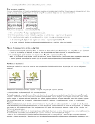 Para o início
Para o início
um valor para X de forma a mover todas as frases, menos a primeira.
Criar um recuo suspenso
No recuo deslocado, todas as linhas de um parágrafo são recuadas, com exceção da primeira linha. Recuos suspensos são especialmente úteis
quando se deseja adicionar gráficos in-line ao início do parágrafo ou quando se deseja criar uma lista com marcadores.
Nenhum recuo (à esquerda) e recuo deslocado (à direita)
1. Com a ferramenta 'Tipo' , clique no parágrafo a ser recuado.
2. No Painel de controle ou no painel Tabulações, especifique um valor de recuo à esquerda maior do que zero.
3. Para especificar um valor negativo de recuo à esquerda na primeira linha, siga um destes procedimentos:
No painel Parágrafo, digite um valor negativo para o recuo à esquerda na primeira linha .
No painel Tabulações, arraste o marcador superior para a esquerda ou o marcador inferior para a direita.
Ajuste do espaçamento entre parágrafos
1. Insira o cursor no parágrafo que deseja alterar, ou selecione um objeto do texto para alterar todos os seus parágrafos. Se você não inserir
o cursor em um parágrafo ou selecionar um objeto do texto, a configuração será aplicada quando um novo texto for criado.
2. No painel Parágrafo, ajuste os valores para Espaço antes ( ou ) e Espaço depois ( ou ).
Nota: Se um parágrafo iniciar na parte superior de uma coluna, nenhum espaço adicional é acrescentado antes do parágrafo. Nesse caso,
é possível aumentar as entrelinhas da primeira linha do parágrafo ou alterar o espaçamento inserido para o objeto do texto.
Pontuação suspensa
A pontuação suspensa faz com que as bordas do texto pareçam mais uniformes ao mover sinais de pontuação para fora das margens do
parágrafo.
Parágrafo sem pontuação suspensa (à esquerda) e parágrafo com pontuação suspensa (à direita)
O Illustrator oferece as seguintes opções para pontuação suspensa:
Pontuação suspensa - romano Controla o alinhamento dos sinais de pontuação para um parágrafo específico. Quando a opção Pontuação
suspensa - romano estiver ativada, os seguintes caracteres aparecerão 100% fora das margens: aspas simples, aspas duplas, hífens, pontos
finais e vírgulas. Os seguintes caracteres aparecerão 50% fora das margens: asteriscos, til, elipses, traços ene, traços eme, pontos-e-vírgulas e
dois pontos. Para aplicar essa configuração, insira o cursor no parágrafo e selecione Pontuação suspensa - romano, no menu do painel
Parágrafo.
Alinhamento óptico da margem Controla o alinhamento de sinais de pontuação para todos os parágrafos em um objeto de texto. Quando a
opção Alinhamento óptico da margem estiver ativada, os sinais de pontuação romanos, bem como as bordas de letras (como W e A), ficarão fora
das margens do texto, fazendo com que o texto pareça alinhado. Para aplicar essa configuração, selecione o objeto de texto e escolha Tipo >
Alinhamento óptico da margem.
Burasagari Controla o alinhamento de sinais de pontuação de byte duplo (disponíveis em fontes chinesas, japonesas e coreanas). Esses sinais
de pontuação não são afetados pela opção Pontuação suspensa - romano ou Alinhamento óptico da margem.
Lembre-se de que o alinhamento do parágrafo determina a margem a partir da qual a pontuação é deslocada. Nos parágrafos alinhados à
esquerda e à direita, a pontuação é deslocada para fora das margens esquerda e direita, respectivamente. Nos parágrafos alinhados por cima e
352
 