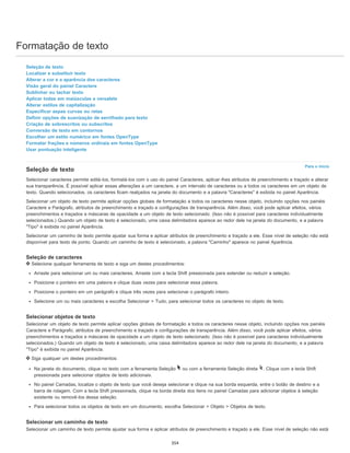 Formatação de texto
Para o início
Seleção de texto
Localizar e substituir texto
Alterar a cor e a aparência dos caracteres
Visão geral do painel Caractere
Sublinhar ou tachar texto
Aplicar todas em maiúsculas e versalete
Alterar estilos de capitalização
Especificar aspas curvas ou retas
Definir opções de suavização de serrilhado para texto
Criação de sobrescritos ou subscritos
Conversão de texto em contornos
Escolher um estilo numérico em fontes OpenType
Formatar frações e números ordinais em fontes OpenType
Usar pontuação inteligente
Seleção de texto
Selecionar caracteres permite editá-los, formatá-los com o uso do painel Caracteres, aplicar-lhes atributos de preenchimento e traçado e alterar
sua transparência. É possível aplicar essas alterações a um caractere, a um intervalo de caracteres ou a todos os caracteres em um objeto de
texto. Quando selecionados, os caracteres ficam realçados na janela do documento e a palavra "Caracteres" é exibida no painel Aparência.
Selecionar um objeto de texto permite aplicar opções globais de formatação a todos os caracteres nesse objeto, incluindo opções nos painéis
Caractere e Parágrafo, atributos de preenchimento e traçado e configurações de transparência. Além disso, você pode aplicar efeitos, vários
preenchimentos e traçados e máscaras de opacidade a um objeto de texto selecionado. (Isso não é possível para caracteres individualmente
selecionados.) Quando um objeto de texto é selecionado, uma caixa delimitadora aparece ao redor dele na janela do documento, e a palavra
"Tipo" é exibida no painel Aparência.
Selecionar um caminho de texto permite ajustar sua forma e aplicar atributos de preenchimento e traçado a ele. Esse nível de seleção não está
disponível para texto de ponto. Quando um caminho de texto é selecionado, a palavra "Caminho" aparece no painel Aparência.
Seleção de caracteres
Selecione qualquer ferramenta de texto e siga um destes procedimentos:
Arraste para selecionar um ou mais caracteres. Arraste com a tecla Shift pressionada para estender ou reduzir a seleção.
Posicione o ponteiro em uma palavra e clique duas vezes para selecionar essa palavra.
Posicione o ponteiro em um parágrafo e clique três vezes para selecionar o parágrafo inteiro.
Selecione um ou mais caracteres e escolha Selecionar > Tudo, para selecionar todos os caracteres no objeto de texto.
Selecionar objetos de texto
Selecionar um objeto de texto permite aplicar opções globais de formatação a todos os caracteres nesse objeto, incluindo opções nos painéis
Caractere e Parágrafo, atributos de preenchimento e traçado e configurações de transparência. Além disso, você pode aplicar efeitos, vários
preenchimentos e traçados e máscaras de opacidade a um objeto de texto selecionado. (Isso não é possível para caracteres individualmente
selecionados.) Quando um objeto de texto é selecionado, uma caixa delimitadora aparece ao redor dele na janela do documento, e a palavra
"Tipo" é exibida no painel Aparência.
Siga qualquer um destes procedimentos:
Na janela do documento, clique no texto com a ferramenta Seleção ou com a ferramenta Seleção direta . Clique com a tecla Shift
pressionada para selecionar objetos de texto adicionais.
No painel Camadas, localize o objeto de texto que você deseja selecionar e clique na sua borda esquerda, entre o botão de destino e a
barra de rolagem. Com a tecla Shift pressionada, clique na borda direita dos itens no painel Camadas para adicionar objetos à seleção
existente ou removê-los dessa seleção.
Para selecionar todos os objetos de texto em um documento, escolha Selecionar > Objeto > Objetos de texto.
Selecionar um caminho de texto
Selecionar um caminho de texto permite ajustar sua forma e aplicar atributos de preenchimento e traçado a ele. Esse nível de seleção não está
354
 