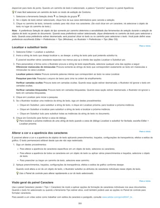 Para o início
Para o início
Para o início
disponível para texto de ponto. Quando um caminho de texto é selecionado, a palavra "Caminho" aparece no painel Aparência.
É mais fácil selecionar um caminho de texto no modo de exibição de Contorno.
1. Selecione a ferramenta Seleção direta ou Seleção de grupos .
2. Se o objeto de texto estiver selecionado, clique fora da sua caixa delimitadora para cancela a seleção.
3. Clique no caminho de texto, tomando cuidado para não clicar nos caracteres. (Se você clicar em um caractere, irá selecionar o objeto de
texto no lugar do caminho de texto.)
Nota: A preferência Seleção de objeto de tipo somente por caminho determina a sensibilidade das ferramentas de seleção durante a seleção de
objetos de texto na janela do documento. Quando essa preferência estiver selecionada, clique diretamente no caminho de texto para selecionar o
texto. Quando essa preferência estiver desmarcada, será possível clicar no texto ou no caminho para selecionar o texto. Você pode definir essa
preferência escolhendo Editar > Preferências > Tipo (Windows), ou Illustrator > Preferências > Tipo (Mac OS).
Localizar e substituir texto
1. Selecione Editar > Localizar e substituir.
2. Insira a string de texto que deseja localizar e, se desejar, a string de texto pela qual pretende substituí-la.
É possível escolher vários caracteres especiais nos menus pop-up à direita das opções Localizar e Substituir por.
3. Para personalizar a forma como o Illustrator procura a string de texto especificada, selecione qualquer uma das opções a seguir:
Diferenciar maiúsculas de minúsculas Procura somente as strings de texto que correspondem exatamente ao texto em maiúsculas e
minúsculas na caixa Localizar.
Localizar palavra inteira Procura somente palavras inteiras que correspondem ao texto na caixa Localizar.
Pesquisar para trás Pesquisa o arquivo de baixo para cima na ordem de empilhamento.
Verificar camadas ocultas Procura texto em camadas ocultas. Quando essa opção estiver desmarcada, o Illustrator irá ignorar o texto em
camadas ocultas.
Verificar camadas bloqueadas Procura texto em camadas bloqueadas. Quando essa opção estiver desmarcada, o Illustrator irá ignorar o
texto em camadas bloqueadas.
4. Clique em Localizar para iniciar a pesquisa.
5. Se o Illustrator localizar uma instância da string de texto, siga um destes procedimentos:
Clique em Substituir, para substituir a string de texto, e clique em Localizar próxima, para localizar a próxima instância.
Clique em Substituir e localizar para substituir a string de texto e localizar a próxima instância.
Clique em Substituir tudo para substituir todas as instâncias da string de texto no documento.
6. Clique em Concluído para fechar a caixa de diálogo.
Para localizar a próxima instância de uma string de texto quando a caixa de diálogo Localizar e substituir for fechada, escolha Editar >
Localizar próxima.
Alterar a cor e a aparência dos caracteres
É possível alterar a cor e a aparência de objetos de texto aplicando preenchimentos, traçados, configurações de transparência, efeitos e estilos de
gráfico. O texto permanecerá editável desde que ele não seja rasterizado.
1. Siga um destes procedimentos:
Para alterar a aparência de caracteres específicos em um objeto de texto, selecione os caracteres.
Para alterar a aparência de todos os caracteres em um objeto de texto ou aplicar vários preenchimentos e traçados, selecione o objeto
de texto.
Para preencher ou traçar um caminho de texto, selecione esse caminho.
2. Aplique preenchimentos, traçados, configurações de transparência, efeitos e estilos de gráfico conforme desejar.
Quando você altera a cor de um objeto de texto, o Illustrator substitui os atributos de caracteres individuais nesse objeto de texto.
Use o Painel de controle para alterar rapidamente a cor do texto selecionado.
Visão geral do painel Caractere
Use o painel Caractere (Janela > Tipo > Caractere) de modo a aplicar opções de formação de caracteres individuais nos seus documentos.
Quando o texto for selecionado ou quando a ferramenta Tipo estiver ativa, você também poderá usar as opções no Painel de controle para
formatar caracteres.
Para assistir a um vídeo sobre como trabalhar com estilos de caractere e parágrafo, consulte www.adobe.com/go/vid0047_br.
355
 