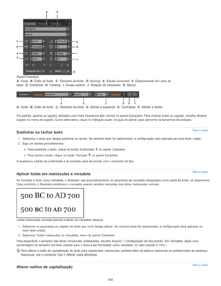 Para o início
Para o início
Para o início
Painel Caractere
A. Fonte B. Estilo de fonte C. Tamanho da fonte D. Kerning E. Escala horizontal F. Deslocamento da Linha de
Base G. Entrelinha H. Tracking I. Escala vertical J. Rotação de caracteres K. Idioma
A. Fonte B. Estilo de fonte C. Tamanho da fonte D. Alinhar à esquerda E. Centralizar F. Alinhar à direita
Por padrão, apenas as opções utilizadas com mais frequência são visíveis no painel Caractere. Para mostrar todas as opções, escolha Mostrar
opções no menu de opções. Como alternativa, clique no triângulo duplo, na guia do painel, para percorrer os tamanhos de exibição.
Sublinhar ou tachar texto
1. Selecione o texto que deseja sublinhar ou tachar. Se nenhum texto for selecionado, a configuração será aplicada ao novo texto criado.
2. Siga um destes procedimentos:
Para sublinhar o texto, clique no botão Sublinhado no painel Caractere.
Para tachar o texto, clique no botão Tachado no painel Caractere.
A espessura padrão do sublinhado e do tachado varia de acordo com o tamanho do tipo.
Aplicar todas em maiúsculas e versalete
Ao formatar o texto como versalete, o Illustrator usa automaticamente os caracteres de versalete designados como parte da fonte, se disponíveis.
Caso contrário, o Illustrator sintetizará o versalete usando versões reduzidas das letras maiúsculas normais.
Letras maiúsculas normais (acima) e letras em versalete (abaixo)
1. Selecione os caracteres ou objetos de texto que você deseja alterar. Se nenhum texto for selecionado, a configuração será aplicada ao
novo texto criado.
2. Selecione Todas maiúsculas ou Versalete, menu do painel Caractere.
Para especificar o tamanho das letras minúsculas sintetizadas, escolha Arquivo > Configuração de documento. Em Versalete, digite uma
porcentagem do tamanho da fonte original para o texto a ser formatado como versalete. (O valor padrão é 70%.)
Para alterar o estilo de capitalização do texto para maiúsculas, minúsculas, primeira letra da palavra maiúscula ou primeira letra da sentença
maiúscula, use o comando Tipo > Alterar caixa alta/baixa.
Alterar estilos de capitalização
356
 