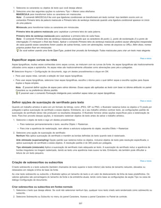 Para o início
Para o início
Para o início
1. Selecione os caracteres ou objetos de texto que você deseja alterar.
2. Selecione uma das seguintes opções no submenu Tipo > Alterar caixa alta/baixa:
MAIÚSCULA para transformar todos os caracteres em maiúsculas.
Nota: O comando MAIÚSCULA faz com que ligaduras condicionais se transformem em texto normal. Isso também ocorre com os
comandos Primeira letra da palavra maiúscula e Primeira letra da sentença maiúscula quando uma ligadura condicional aparece no início
de uma palavra.
Minúscula para transformar todos os caracteres em minúsculas.
Primeira letra da palavra maiúscula para capitalizar a primeira letra de cada palavra.
Primeira letra da sentença maiúscula para capitalizar a primeira letra de cada frase.
Nota: O comando Primeira letra da sentença maiúscula pressupõe que os caracteres de ponto (.), ponto de exclamação (!) e ponto de
interrogação (?) marquem o final das frases. Aplicar o comando Primeira letra da sentença maiúscula poderá causar alterações inesperadas
de caixa quando esses caracteres forem usados de outras formas, como em abreviações, nomes de arquivos ou URLs. Além disso, nomes
próprios podem ficar em minúsculas.
Se você estiver usando uma fonte OpenType, poderá tirar proveito da formatação Todas maiúsculas para criar um texto mais elegante.
Especificar aspas curvas ou retas
Aspas tipográficas, muitas vezes conhecidas como aspas curvas, se misturam com as curvas da fonte. As aspas tipográficas são tradicionalmente
utilizadas como aspas e apóstrofos. As aspas retas são tradicionalmente utilizadas como abreviações para pés e polegadas.
Selecione Arquivo > Configuração de documento, siga um destes procedimentos e clique em OK:
Para usar aspas retas, cancele a seleção de Usar aspas tipográficas.
Para usar aspas tipográficas, selecione Usar aspas tipográficas, escolha o idioma para o qual definir aspas e escolha opções para Aspas
duplas e Aspas simples.
Nota: É possível definir opções de aspas para vários idiomas. Essas aspas são aplicadas ao texto com base no idioma atribuído no painel
Caractere ou na preferência Idioma padrão.
É possível usar o comando Pontuação inteligente para substituir aspas retas por aspas tipográficas.
Definir opções de suavização de serrilhado para texto
Quando um trabalho artístico é salvo em um formato de bitmap, como JPEG, GIF ou PNG, o Illustrator rasteriza todos os objetos a 72 pixels por
polegada e aplica suavização de serrilhado a esses objetos. Entretanto, se o seu trabalho artístico contiver texto, as configurações padrão de
suavização de serrilhado talvez não produzam os resultados desejados. O Illustrator fornece várias opções específicas para a rasterização de
texto. Para tirar proveito dessas opções, é necessário rasterizar objetos de texto antes de salvar o trabalho artístico.
1. Selecione o objeto de texto e siga um destes procedimentos:
Para rasterizar permanentemente o texto, escolha Objeto > Rasterizar.
Para criar a aparência de rasterização, sem alterar a estrutura subjacente do objeto, escolha Efeito > Rasterizar.
2. Selecione uma opção de suavização de serrilhado:
Nenhum Não aplica suavização de serrilhado e mantém as bordas definidas do texto quando este é rasterizado.
Arte otimizada (supersampling) Opção padrão que rasteriza todos os objetos, inclusive objetos de texto pela resolução especificada, e
aplica suavização de serrilhado a esses objetos. A resolução padrão é de 300 pixels por polegada.
Tipo otimizado (misturado) Aplica a suavização de serrilhado mais adequada ao texto. A suavização de serrilhado reduz a aparência de
bordas irregulares na imagem rasterizada, dando ao texto uma aparência mais suave na tela. Entretanto, ela também pode dificultar a
leitura de um texto pequeno.
Criação de sobrescritos ou subscritos
O texto sobrescrito e o texto subscrito (também chamados de texto superior e texto inferior) são textos de tamanho reduzido, elevados ou
rebaixados em relação à linha de base da fonte.
Ao criar texto sobrescrito ou subscrito, o Illustrator aplica um tamanho de texto e um valor de deslocamento da linha de base predefinidos. Os
valores aplicados são porcentagens do tamanho da fonte e da entrelinha atuais, tendo como base as configurações da seção Tipo na caixa de
diálogo Configuração de documento.
Criar sobrescritos ou subscritos em fontes normais
1. Selecione o texto que deseja alterar. Se você não selecionar nenhum tipo, qualquer novo texto criado será renderizado como sobrescrito ou
subscrito.
2. Selecione Sobrescrito ou Subscrito no menu do painel Caractere. Acesse o painel Caractere no Painel de controle.
357
 