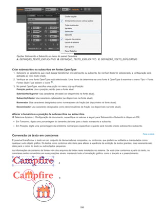Para o início
Opções Sobrescrito e Subscrito no menu do painel Caractere
A. DEFINIÇÃO_TEXTO_EXPLICATIVO B. DEFINIÇÃO_TEXTO_EXPLICATIVO C. DEFINIÇÃO_TEXTO_EXPLICATIVO
Criar sobrescritos ou subscritos em fontes OpenType
1. Selecione os caracteres que você deseja transformar em sobrescrito ou subscrito. Se nenhum texto for selecionado, a configuração será
aplicada ao novo texto criado.
2. Verifique se uma fonte OpenType está selecionada. Uma forma de determinar se uma fonte é OpenType é examinar o menu Tipo > Fonte.
Fontes OpenType exibem o ícone .
3. No painel OpenType, escolha uma opção no menu pop-up Posição:
Posição padrão Usa a posição padrão para a fonte atual.
Sobrescrito/Superior Usa caracteres elevados (se disponíveis na fonte atual).
Subscrito/Inferior Usa caracteres rebaixados (se disponíveis na fonte atual).
Numerador Usa caracteres designados como numeradores de fração (se disponíveis na fonte atual).
Denominador Usa caracteres designados como denominadores de fração (se disponíveis na fonte atual).
Alterar o tamanho e a posição de sobrescritos ou subscritos
Selecione Arquivo > Configuração de documento, especifique os valores a seguir para Sobrescrito e Subscrito e clique em OK:
Em Tamanho, digite uma porcentagem do tamanho da fonte para o texto sobrescrito e subscrito.
Em Posição, digite uma porcentagem da entrelinha normal para especificar o quanto será movido o texto sobrescrito e subscrito.
Conversão de texto em contornos
É possível transformar o texto em um conjunto de demarcadores compostos, ou contornos, que podem ser editados e manipulados como
qualquer outro objeto gráfico. Os textos como contornos são úteis para alterar a aparência de exibição de textos grandes, mas raramente são
úteis para o corpo do texto ou outros textos pequenos.
As informações de contorno de fontes vêm dos arquivos de fontes reais instalados no sistema. Se você criar contornos a partir do texto, os
caracteres serão convertidos em suas posições atuais, mantendo toda a formatação gráfica, como o traçado e o preenchimento.
358
 