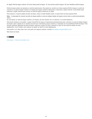 A. Opção Perfil de largura uniforme B. Ícone Salvar perfil de largura C. Ícone Excluir perfil de largura D. Ícone Redefinir perfil de largura
Perfis de largura podem ser aplicados a caminhos selecionados. Para aplicá-los, escolha-os na lista suspensa Perfil de largura no painel de
Controle ou no painel Traçado. Quando um traçado sem largura variável é selecionado, a lista exibe a opção Uniforme. Você também pode
selecionar a opção Uniforme para remover um perfil de largura variável de um objeto.
Para restaurar o conjunto padrão de perfis de largura, clique no botão Redefinir perfis, na parte inferior da lista suspensa Perfil.
Nota: A restauração do conjunto de perfis de largura padrão na caixa de diálogo Opções de traçado remove todos os perfis personalizados
salvos.
Se você aplicar um perfil de largura variável a um traçado, ele será indicado com um asterisco (*) no painel Aparência.
Para pincéis artísticos e de padrão, a opção Pontos/Perfil de largura é selecionada automaticamente para o tamanho na caixa de diálogo Opções
de traçado, após a edição de um caminho de pincel com a ferramenta Largura variável ou a aplicação de uma predefinição Perfil de largura. Para
remover quaisquer alterações de perfil de largura, selecione a opção Fixo para o tamanho ou para um dos canais de dados de mesa
digitalizadora, como Pressão, para restaurar as opções de dados de mesa digitalizadora.
Para assistir a um vídeo sobre como criar perfis com larguras variáveis, consulte www.adobe.com/go/lrvid5215_ai_br.
Mais tópicos da Ajuda
Avisos legais | Política de privacidade on-line
35
 