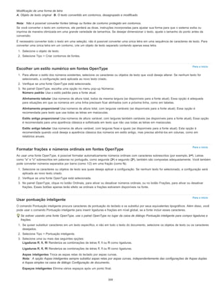 Para o início
Para o início
Para o início
Modificação de uma forma de letra
A. Objeto de texto original B. O texto convertido em contornos, desagrupado e modificado
Nota: Não é possível converter fontes bitmap ou fontes de contorno protegido em contornos.
Se você converter o texto em contornos, ele perderá as dicas, instruções incorporadas para ajustar sua forma para que o sistema exiba ou
imprima de maneira otimizada em uma grande variedade de tamanhos. Se desejar dimensionar o texto, ajuste o tamanho do ponto antes da
conversão.
É necessário converter todo o texto em uma seleção; não é possível converter uma única letra em uma sequência de caracteres de texto. Para
converter uma única letra em um contorno, crie um objeto de texto separado contendo apenas essa letra.
1. Selecione o objeto de texto.
2. Selecione Tipo > Criar contornos de fontes.
Escolher um estilo numérico em fontes OpenType
1. Para alterar o estilo dos números existentes, selecione os caracteres ou objetos de texto que você deseja alterar. Se nenhum texto for
selecionado, a configuração será aplicada ao novo texto criado.
2. Verifique se uma fonte OpenType está selecionada.
3. No painel OpenType, escolha uma opção no menu pop-up Números:
Número padrão Usa o estilo padrão para a fonte atual.
Alinhamento tabular Usa números de altura total, todos da mesma largura (se disponíveis para a fonte atual). Essa opção é adequada
para situações em que os números em uma linha precisam ficar alinhados com a próxima linha, como em tabelas.
Alinhamento proporcional Usa números de altura total, com larguras variáveis (se disponíveis para a fonte atual). Essa opção é
recomendada para texto que usa todas as letras em maiúsculas.
Estilo antigo proporcional Usa números de altura variável, com larguras também variáveis (se disponíveis para a fonte atual). Essa opção
é recomendada para uma aparência clássica e sofisticada em texto que não usa todas as letras em maiúsculas.
Estilo antigo tabular Usa números de altura variável, com larguras fixas e iguais (se disponíveis para a fonte atual). Esta opção é
recomendada quando você deseja a aparência clássica dos números em estilo antigo, mas precisa alinhá-los em colunas, como em
relatórios anuais.
Formatar frações e números ordinais em fontes OpenType
Ao usar uma fonte OpenType, é possível formatar automaticamente números ordinais com caracteres sobrescritos (por exemplo, ). Letras
como "a" e "o" sobrescritos em palavras no português, como segunda ( ) e segundo ( ), também são compostas adequadamente. Você também
pode converter números separados por barra (como 1/2) em uma fração (como ).
1. Selecione os caracteres ou objetos de texto aos quais deseja aplicar a configuração. Se nenhum texto for selecionado, a configuração será
aplicada ao novo texto criado.
2. Verifique se uma fonte OpenType está selecionada.
3. No painel OpenType, clique no botão Ordinais, para ativar ou desativar números ordinais, ou no botão Frações, para ativar ou desativar
frações. Esses botões apenas terão efeito se ordinais e frações estiverem disponíveis na fonte.
Usar pontuação inteligente
O comando Pontuação inteligente procura caracteres de pontuação do teclado e os substitui por seus equivalentes tipográficos. Além disso, você
pode usar o comando Pontuação inteligente para inserir ligaduras e frações em nível global, se a fonte incluir esses caracteres.
Se estiver usando uma fonte OpenType, use o painel OpenType no lugar da caixa de diálogo Pontuação inteligente para compor ligaduras e
frações.
1. Se quiser substituir caracteres em um texto específico, e não em todo o texto do documento, selecione os objetos de texto ou os caracteres
desejados.
2. Selecione Tipo > Pontuação inteligente.
3. Selecione uma ou mais das seguintes opções:
Ligaduras ff, fi, ffi Renderiza as combinações de letras ff, fi ou ffi como ligaduras.
Ligaduras ff, fl, ffl Renderiza as combinações de letras ff, fl ou ffl como ligaduras.
Aspas inteligentes Troca as aspas retas do teclado por aspas curvas.
Nota: A opção Aspas inteligentes sempre substitui aspas retas por aspas curvas, independentemente das configurações de Aspas duplas
e Aspas simples na caixa de diálogo Configuração de documento.
Espaços inteligentes Elimina vários espaços após um ponto final.
359
 