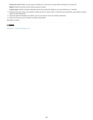 Traços ene e eme Substitui um traço duplo do teclado por um traço ene e um traço trilho do teclado por um traço eme.
Elipses Substitui três pontos finais do tecla por pontos de elipse.
Frações expert Substitui caracteres separados usados para representar frações por seus equivalentes de um caractere.
4. Selecione Documento inteiro, para substituir símbolos de texto no arquivo inteiro, ou Somente texto selecionado, para substituir símbolos
apenas no texto selecionado.
5. (Opcional) Selecione Resultados de relatório, para ver uma lista do número de símbolos substituídos.
6. Clique em OK para procurar e substituir caracteres selecionados.
Mais tópicos da Ajuda
Avisos legais | Política de privacidade on-line
360
 