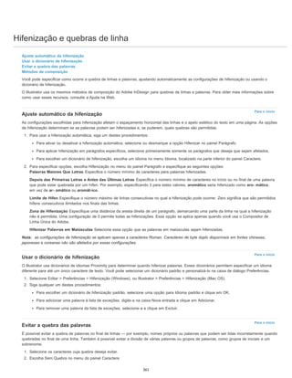Hifenização e quebras de linha
Para o início
Para o início
Para o início
Ajuste automático da hifenização
Usar o dicionário de hifenização
Evitar a quebra das palavras
Métodos de composição
Você pode especificar como ocorre a quebra de linhas e palavras, ajustando automaticamente as configurações de hifenização ou usando o
dicionário de hifenização.
O Illustrator usa os mesmos métodos de composição do Adobe InDesign para quebras de linhas e palavras. Para obter mais informações sobre
como usar esses recursos, consulte a Ajuda na Web.
Ajuste automático da hifenização
As configurações escolhidas para hifenização afetam o espaçamento horizontal das linhas e o apelo estético do texto em uma página. As opções
de hifenização determinam se as palavras podem ser hifenizadas e, se puderem, quais quebras são permitidas.
1. Para usar a hifenização automática, siga um destes procedimentos:
Para ativar ou desativar a hifenização automática, selecione ou desmarque a opção Hifenizar no painel Parágrafo.
Para aplicar hifenização em parágrafos específicos, selecione primeiramente somente os parágrafos que deseja que sejam afetados.
Para escolher um dicionário de hifenização, escolha um idioma no menu Idioma, localizado na parte inferior do painel Caractere.
2. Para especificar opções, escolha Hifenização no menu do painel Parágrafo e especifique as seguintes opções:
Palavras Maiores Que Letras Especifica o número mínimo de caracteres para palavras hifenizadas.
Depois das Primeiras Letras e Antes das Últimas Letras Especifica o número mínimo de caracteres no início ou no final de uma palavra
que pode estar quebrada por um hífen. Por exemplo, especificando 3 para estes valores, aromático seria hifenizado como aro- mático,
em vez de ar- omático ou aromát-ico.
Limite de Hífen Especifique o número máximo de linhas consecutivas no qual a hifenização pode ocorrer. Zero significa que são permitidos
hífens consecutivos ilimitados nos finais das linhas.
Zona de Hifenização Especifique uma distância da aresta direita de um parágrafo, demarcando uma parte da linha na qual a hifenização
não é permitida. Uma configuração de 0 permite todas as hifenizações. Essa opção se aplica apenas quando você usa o Compositor de
Linha Única do Adobe.
Hifenizar Palavras em Maiúsculas Selecione essa opção que as palavras em maiúsculas sejam hifenizadas.
Nota: as configurações de hifenização se aplicam apenas a caracteres Roman. Caracteres de byte duplo disponíveis em fontes chinesas,
japonesas e coreanas não são afetados por essas configurações.
Usar o dicionário de hifenização
O Illustrator usa dicionários de idiomas Proximity para determinar quando hifenizar palavras. Esses dicionários permitem especificar um idioma
diferente para até um único caractere de texto. Você pode selecionar um dicionário padrão e personalizá-lo na caixa de diálogo Preferências.
1. Selecione Editar > Preferências > Hifenização (Windows), ou Illustrator > Preferências > Hifenização (Mac OS).
2. Siga qualquer um destes procedimentos:
Para escolher um dicionário de hifenização padrão, selecione uma opção para Idioma padrão e clique em OK.
Para adicionar uma palavra à lista de exceções, digite-a na caixa Nova entrada e clique em Adicionar.
Para remover uma palavra da lista de exceções, selecione-a e clique em Excluir.
Evitar a quebra das palavras
É possível evitar a quebra de palavras no final de linhas — por exemplo, nomes próprios ou palavras que podem ser lidas incorretamente quando
quebradas no final de uma linha. Também é possível evitar a divisão de várias palavras ou grupos de palavras, como grupos de iniciais e um
sobrenome.
1. Selecione os caracteres cuja quebra deseja evitar.
2. Escolha Sem Quebra no menu do painel Caractere.
361
 