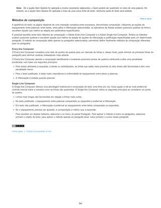 Para o início
Nota: Se a opção Sem Quebra for aplicada a muitos caracteres adjacentes, o texto poderá ser quebrado no meio de uma palavra. No
entanto, se a opção Sem Quebra for aplicada a mais de uma única linha de texto, nenhuma parte do texto será exibida.
Métodos de composição
A aparência do texto na página depende de uma interação complexa entre processos, denominada composição. Utilizando as opções de
espaçamento entre palavras, entre letras, entre glifos e hifenização selecionadas, os aplicativos da Adobe avaliam possíveis quebras de linha e
escolhem aquela que melhor se adapta aos parâmetros especificados.
É possível escolher entre dois métodos de composição: o Adobe Every-line Composer e o Adobe Single-line Composer. Ambos os métodos
avaliam possíveis quebras e escolhem aquela que melhor se adapta às opções de hifenização e justificação especificadas para um determinado
parágrafo. O método de composição afeta apenas os parágrafos selecionados, permitindo definir facilmente métodos de composição diferentes
para os parágrafos.
Every-line Composer
O Every-line Composer considera uma rede de pontos de quebra para um intervalo de linhas e, desse modo, pode otimizar as primeiras linhas do
parágrafo para eliminar quebras indesejáveis mais adiante.
O Every-line Composer aborda a composição identificando e avaliando possíveis pontos de quebra e atribuindo a eles uma penalidade
ponderada, com base nos seguintes princípios:
Para textos alinhados à esquerda, à direita ou centralizados, as linhas que estão mais próximas do lado direito são favorecidas e têm uma
penalidade menor.
Para o texto justificado, é dada maior importância à uniformidade do espaçamento entre letras e palavras.
A hifenização é evitada quando possível.
Single-Line Composer
O Single-line Composer oferece uma abordagem tradicional à composição de texto uma linha por vez. Essa opção é útil se você prefere ter
controle manual sobre a maneira como as linhas são quebradas. O Single-line Composer utiliza os seguintes princípios ao considerar um ponto
de quebra:
Linhas mais longas são favorecidas em relação a linhas mais curtas.
No texto justificado, o espaçamento entre palavras compactado ou expandido é preferível à hifenização.
Em texto não justificado, a hifenização é preferível ao espaçamento entre letras compactado ou expandido.
Se o espaçamento precisar ser ajustado, a compactação é melhor que a expansão.
Para escolher um desses métodos, selecione-o no menu do painel Parágrafo. Para aplicar o método a todos os parágrafos, selecione
primeiro o objeto de texto; para aplicar o método apenas ao parágrafo atual, insira primeiro o cursor nesse parágrafo.
Avisos legais | Política de privacidade on-line
362
 