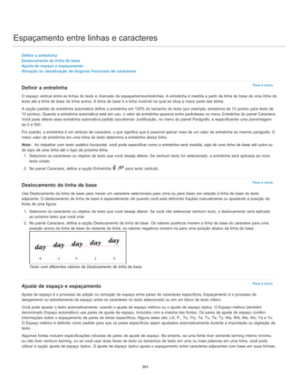 Espaçamento entre linhas e caracteres
Para o início
Para o início
Para o início
Definir a entrelinha
Deslocamento da linha de base
Ajuste de espaço e espaçamento
Ativação ou desativação de larguras fracionais de caracteres
Definir a entrelinha
O espaço vertical entre as linhas do texto é chamado de espaçamentoentrelinhas. A entrelinha é medida a partir da linha de base de uma linha do
texto até a linha de base da linha acima. A linha de base é a linha invisível na qual se situa a maior parte das letras.
A opção padrão de entrelinha automática define a entrelinha em 120% do tamanho do texto (por exemplo, entrelinha de 12 pontos para texto de
10 pontos). Quando a entrelinha automática está em uso, o valor de entrelinha aparece entre parênteses no menu Entrelinha do painel Caractere.
Você pode alterar essa entrelinha automática padrão escolhendo Justificação, no menu do painel Parágrafo, e especificando uma porcentagem
de 0 a 500.
Por padrão, a entrelinha é um atributo de caractere, o que significa que é possível aplicar mais de um valor de entrelinha ao mesmo parágrafo. O
maior valor de entrelinha em uma linha de texto determina a entrelinha dessa linha.
Nota: Ao trabalhar com texto asiático horizontal, você pode especificar como a entrelinha será medida, seja de uma linha de base até outra ou
do topo de uma linha até o topo da próxima linha.
1. Selecione os caracteres ou objetos de texto que você deseja alterar. Se nenhum texto for selecionado, a entrelinha será aplicada ao novo
texto criado.
2. No painel Caractere, defina a opção Entrelinha ( para texto vertical).
Deslocamento da linha de base
Use Deslocamento da linha de base para mover um caractere selecionado para cima ou para baixo em relação à linha de base do texto
adjacente. O deslocamento de linha de base é especialmente útil quando você está definindo frações manualmente ou ajustando a posição da
fonte de uma figura.
1. Selecione os caracteres ou objetos de texto que você deseja alterar. Se você não selecionar nenhum texto, o deslocamento será aplicado
ao próximo texto que você criar.
2. No painel Caractere, defina a opção Deslocamento de linha de base. Os valores positivos movem a linha de base do caractere para uma
posição acima da linha de base do restante da linha; os valores negativos movem-na para uma posição abaixo da linha de base.
Texto com diferentes valores de Deslocamento de linha de base
Ajuste de espaço e espaçamento
Ajuste de espaço é o processo de adição ou remoção de espaço entre pares de caracteres específicos. Espaçamento é o processo de
alargamento ou estreitamento de espaço entre os caracteres no texto selecionado ou em um bloco de texto inteiro.
Você pode ajustar o texto automaticamente, usando o ajuste de espaço métrico ou o ajuste de espaço óptico. O Espaço métrico (também
denominado Espaço automático) usa pares de ajuste de espaço, incluídos com a maioria das fontes. Os pares de ajuste de espaço contêm
informações sobre o espaçamento de pares de letras específicos. Alguns deles são: LA, P., To, Try, Ta, Tu, Te, Ty, Wa, WA, We, Wo, Ya e Yo.
O Espaço métrico é definido como padrão para que os pares específicos sejam ajustados automaticamente durante a importação ou digitação de
texto.
Algumas fontes incluem especificações robustas de pares de ajuste de espaço. No entanto, se uma fonte tiver somente kerning interno mínimo,
ou não tiver nenhum kerning, ou se você usar duas faces de texto ou tamanhos de texto em uma ou mais palavras em uma linha, você pode
utilizar a opção ajuste de espaço óptico. O ajuste de espaço óptico ajusta o espaçamento entre caracteres adjacentes com base em suas formas.
363
 