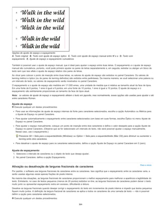Para o início
Opções de ajuste de espaço e espaçamento
A. Texto original B. Texto com ajuste de espaço óptico C. Texto com ajuste de espaço manual entre W e a D. Texto com
espaçamento E. Ajuste de espaço e espaçamento cumulativos
Também é possível usar o ajuste de espaço manual, que é ideal para ajustar o espaço entre duas letras. O espaçamento e o ajuste de espaço
manual são cumulativos, portanto, você pode primeiro ajustar os pares de letras separadamente e, em seguida, estreitar ou alargar um bloco de
texto sem que isso afete o ajuste de espaço relativo dos pares de letras.
Ao clicar para colocar o ponto de inserção entre duas letras, os valores do ajuste de espaço são exibidos no painel Caractere. Os valores de
kerning métrico e óptico (ou de pares de kerning definidos) são exibidos entre parênteses. Da mesma maneira, se você selecionar uma palavra ou
um intervalo de texto, os valores de espaçamento serão mostrados no painel Caractere.
O espaçamento e o ajuste de espaço são medidos em 1/1.000 emes, uma unidade de medida que é relativa ao tamanho atual da face de tipos.
Em uma fonte de 6 pontos, 1 eme é igual a 6 pontos; em uma fonte de 10 pontos, 1 eme é igual a 10 pontos. O ajuste de espaço e o
espaçamento são estritamente proporcionais ao tamanho da face de tipos atual.
Nota: os valores de ajuste de espaço e espaçamento afetam o texto em japonês, mas normalmente, essas opções são usadas para ajustar o aki
entre caracteres Roman.
Ajuste de espaço
Execute qualquer um destes procedimentos:
Para usar as informações de ajuste de espaço internas da fonte para caracteres selecionados, escolha a opção Automático ou Métrica para
o Ajuste de Espaço no painel Caractere.
Para ajustar automaticamente o espaçamento entre caracteres selecionados com base em suas formas, escolha Óptico no menu Ajuste de
Espaço no painel Caractere.
Para ajustar o espaço manualmente, coloque um ponto de inserção entre dois caracteres e defina o valor desejado para a opção Ajuste de
Espaço no painel Caractere. (Observe que se for selecionado um intervalo do texto, não será possível ajustar o espaço manualmente.
Nesse caso, use o espaçamento.)
Pressione Alt + Seta para a esquerda/direita (Windows) ou Option + Seta para a esquerda/direita (Mac OS) para diminuir ou aumentar o
kerning entre dois caracteres.
Para desativar o ajuste de espaço para os caracteres selecionados, defina a opção Ajuste de Espaço no painel Caractere em 0 (zero).
Ajuste de espaçamento
1. Selecione o intervalo de caracteres ou o objeto de texto que deseja ajustar.
2. No painel Caractere, defina a opção Espaçamento.
Ativação ou desativação de larguras fracionais de caracteres
Por padrão, o software usa larguras fracionais de caracteres entre os caracteres. Isso significa que o espaçamento entre os caracteres varia, e
serão usadas algumas vezes apenas frações de pixels inteiros.
Na maioria das situações, as larguras fracionais de caracteres proporcionam o melhor espaçamento para melhorar a aparência e legibilidade do
texto. Entretanto, no caso de textos pequenos (menos de 20 pontos) exibidos on-line, as larguras fracionais de caracteres podem deixar o texto
muito junto ou apresentar espaçamento extra em excesso, dificultando a leitura.
Desative as larguras fracionais quando desejar corrigir o espaçamento do texto em incrementos de pixels inteiros e impedir que textos pequenos
fiquem muito juntos. A definição da largura fracional de caracteres se aplica a todos os caracteres de uma camada de texto — não é possível
definir a opção para caracteres selecionados.
Execute qualquer um destes procedimentos:
364
 