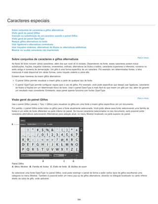 Caracteres especiais
Para o início
Para o início
Sobre conjuntos de caracteres e glifos alternativos
Visão geral do painel Glifos
Inserção ou substituição de um caractere usando o painel Glifos
Visão geral do painel OpenType
Realçar glifos alternativos no texto
Usar ligaduras e alternativas contextuais
Usar traçados violentos, alternativas de títulos ou alternativas estilísticas
Mostrar ou ocultar caracteres não imprimíveis
Sobre conjuntos de caracteres e glifos alternativos
As faces de texto incluem vários caracteres, além dos que você vê no teclado. Dependendo da fonte, esses caracteres podem incluir
substituições, frações, traçados violentos, ornamentos, ordinais, alternativas de títulos e estilos, caracteres superiores e inferiores, números no
estilo antigo e números de demarcação. Um glifo é uma forma específica de um caractere. Por exemplo, em determinadas fontes, a letra
maiúscula A está disponível em várias formas, como traçado violento e caixa alta.
Existem duas maneiras de inserir glifos alternativos:
O painel Glifos permite visualizar e inserir glifos a partir de qualquer tipo de fonte.
O painel OpenType permite configurar regras para o uso de glifos. Por exemplo, você pode especificar que deseja usar ligaduras, caracteres
de títulos e frações em um determinado bloco de texto. Usar o painel OpenType é mais fácil do que inserir um glifo por vez, além de garantir
um resultado mais consistente. Entretanto, esse painel apenas funciona com fontes OpenType.
Visão geral do painel Glifos
Use o painel Glifos (Janela > Tipo > Glifos) para visualizar os glifos em uma fonte e inserir glifos específicos em um documento.
Por padrão, o painel Glifos exibe todos os glifos para a fonte atualmente selecionada. Você pode alterar essa fonte selecionando uma família de
fontes e um estilo de fonte diferentes na parte inferior do painel. Se houver caracteres selecionados no seu documento, será possível exibir
caracteres alternativos selecionando Alternativas para seleção atual, no menu Mostrar localizado na parte superior do painel.
Painel Glifos
A. Menu Mostrar B. Família de fontes C. Estilo de fonte D. Botões de zoom
Ao selecionar uma fonte OpenType no painel Glifos, você pode restringir o painel de forma a exibir certos tipos de glifos escolhendo uma
categoria no menu Mostrar. Também é possível exibir um menu pop-up de glifos alternativos, clicando no triângulo localizado no canto inferior
direito da caixa de glifo, onde aplicável.
366
 