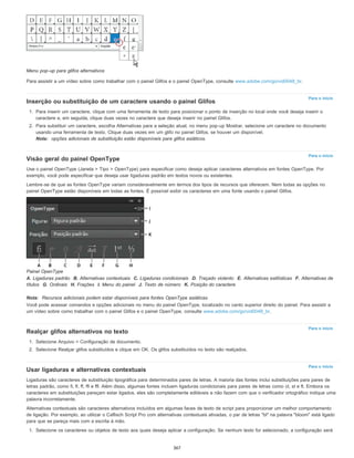 Para o início
Para o início
Para o início
Para o início
Menu pop-up para glifos alternativos
Para assistir a um vídeo sobre como trabalhar com o painel Glifos e o painel OpenType, consulte www.adobe.com/go/vid0048_br.
Inserção ou substituição de um caractere usando o painel Glifos
1. Para inserir um caractere, clique com uma ferramenta de texto para posicionar o ponto de inserção no local onde você deseja inserir o
caractere e, em seguida, clique duas vezes no caractere que deseja inserir no painel Glifos.
2. Para substituir um caractere, escolha Alternativas para a seleção atual, no menu pop-up Mostrar, selecione um caractere no documento
usando uma ferramenta de texto. Clique duas vezes em um glifo no painel Glifos, se houver um disponível.
Nota: opções adicionais de substituição estão disponíveis para glifos asiáticos.
Visão geral do painel OpenType
Use o painel OpenType (Janela > Tipo > OpenType) para especificar como deseja aplicar caracteres alternativos em fontes OpenType. Por
exemplo, você pode especificar que deseja usar ligaduras padrão em textos novos ou existentes.
Lembre-se de que as fontes OpenType variam consideravelmente em termos dos tipos de recursos que oferecem. Nem todas as opções no
painel OpenType estão disponíveis em todas as fontes. É possível exibir os caracteres em uma fonte usando o painel Glifos.
Painel OpenType
A. Ligaduras padrão B. Alternativas contextuais C. Ligaduras condicionais D. Traçado violento E. Alternativas estilísticas F. Alternativas de
títulos G. Ordinais H. Frações I. Menu do painel J. Texto de número K. Posição do caractere
Nota: Recursos adicionais podem estar disponíveis para fontes OpenType asiáticas.
Você pode acessar comandos e opções adicionais no menu do painel OpenType, localizado no canto superior direito do painel. Para assistir a
um vídeo sobre como trabalhar com o painel Glifos e o painel OpenType, consulte www.adobe.com/go/vid0048_br.
Realçar glifos alternativos no texto
1. Selecione Arquivo > Configuração de documento.
2. Selecione Realçar glifos substituídos e clique em OK. Os glifos substituídos no texto são realçados.
Usar ligaduras e alternativas contextuais
Ligaduras são caracteres de substituição tipográfica para determinados pares de letras. A maioria das fontes inclui substituições para pares de
letras padrão, como fi, fl, ff, ffi e ffl. Além disso, algumas fontes incluem ligaduras condicionais para pares de letras como ct, st e ft. Embora os
caracteres em substituições pareçam estar ligados, eles são completamente editáveis e não fazem com que o verificador ortográfico indique uma
palavra incorretamente.
Alternativas contextuais são caracteres alternativos incluídos em algumas faces de texto de script para proporcionar um melhor comportamento
de ligação. Por exemplo, ao utilizar o Caflisch Script Pro com alternativas contextuais ativadas, o par de letras "bl" na palavra "bloom" está ligado
para que se pareça mais com a escrita à mão.
1. Selecione os caracteres ou objetos de texto aos quais deseja aplicar a configuração. Se nenhum texto for selecionado, a configuração será
367
 